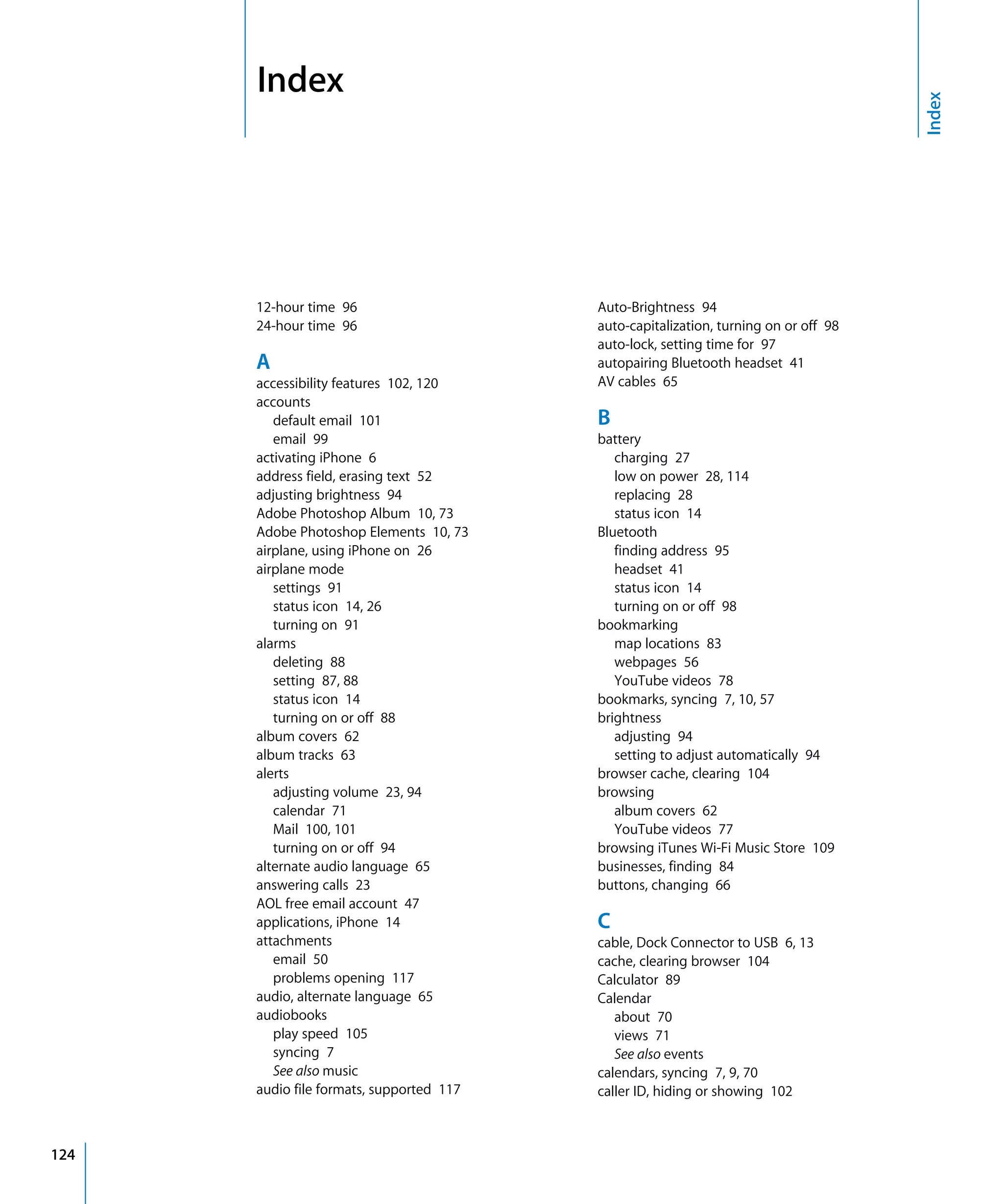 Index

124
12-hour time 96

24-hour time 96

A
accessibility features 102, 120

accounts

default email 101

email 99

activating iPhone 6

address field, erasing text 52

adjusting brightness 94

Adobe Photoshop Album 10, 73

Adobe Photoshop Elements 10, 73

airplane, using iPhone on 26

airplane mode

settings 91

status icon 14, 26

turning on 91

alarms

deleting 88

setting 87, 88

status icon 14

turning on or off 88

album covers 62

album tracks 63

alerts

adjusting volume 23, 94

calendar 71

Mail 100, 101

turning on or off 94

alternate audio language 65

answering calls 23

AOL free email account 47

applications, iPhone 14

attachments

email 50

problems opening 117

audio, alternate language 65

audiobooks

play speed 105

syncing 7

See also music

audio file formats, supported 117

Auto-Brightness 94

auto-capitalization, turning on or off 98

auto-lock, setting time for 97

autopairing Bluetooth headset 41

AV cables 65

B
battery

charging 27

low on power 28, 114

replacing 28

status icon 14

Bluetooth

finding address 95

headset 41

status icon 14

turning on or off 98

bookmarking

map locations 83

webpages 56

YouTube videos 78

bookmarks, syncing 7, 10, 57

brightness

adjusting 94

setting to adjust automatically 94

browser cache, clearing 104

browsing

album covers 62

YouTube videos 77

browsing iTunes Wi-Fi Music Store 109

businesses, finding 84

buttons, changing 66

C
cable, Dock Connector to USB 6, 13

cache, clearing browser 104

Calculator 89

Calendar

about 70

views 71

See also events

calendars, syncing 7, 9, 70

caller ID, hiding or showing 102

Index

 