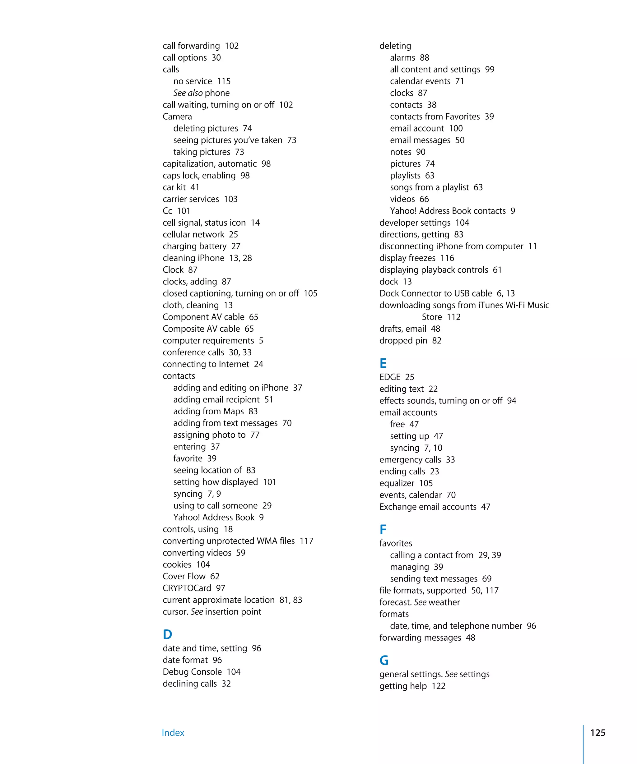 Index 125
call forwarding 102

call options 30

calls

no service 115

See also phone

call waiting, turning on or off 102

Camera

deleting pictures 74

seeing pictures you’ve taken 73

taking pictures 73

capitalization, automatic 98

caps lock, enabling 98

car kit 41

carrier services 103

Cc 101

cell signal, status icon 14

cellular network 25

charging battery 27

cleaning iPhone 13, 28

Clock 87

clocks, adding 87

closed captioning, turning on or off 105

cloth, cleaning 13

Component AV cable 65

Composite AV cable 65

computer requirements 5

conference calls 30, 33

connecting to Internet 24

contacts

adding and editing on iPhone 37

adding email recipient 51

adding from Maps 83

adding from text messages 70

assigning photo to 77

entering 37

favorite 39

seeing location of 83

setting how displayed 101

syncing 7, 9

using to call someone 29

Yahoo! Address Book 9

controls, using 18

converting unprotected WMA files 117

converting videos 59

cookies 104

Cover Flow 62

CRYPTOCard 97

current approximate location 81, 83

cursor. See insertion point

D
date and time, setting 96

date format 96

Debug Console 104

declining calls 32

deleting

alarms 88

all content and settings 99

calendar events 71

clocks 87

contacts 38

contacts from Favorites 39

email account 100

email messages 50

notes 90

pictures 74

playlists 63

songs from a playlist 63

videos 66

Yahoo! Address Book contacts 9

developer settings 104

directions, getting 83

disconnecting iPhone from computer 11

display freezes 116

displaying playback controls 61

dock 13

Dock Connector to USB cable 6, 13

downloading songs from iTunes Wi-Fi Music 

Store 112

drafts, email 48

dropped pin 82

E
EDGE 25

editing text 22

effects sounds, turning on or off 94

email accounts

free 47

setting up 47

syncing 7, 10

emergency calls 33

ending calls 23

equalizer 105

events, calendar 70

Exchange email accounts 47

F
favorites

calling a contact from 29, 39

managing 39

sending text messages 69

file formats, supported 50, 117

forecast. See weather

formats

date, time, and telephone number 96

forwarding messages 48

G
general settings. See settings

getting help 122

 