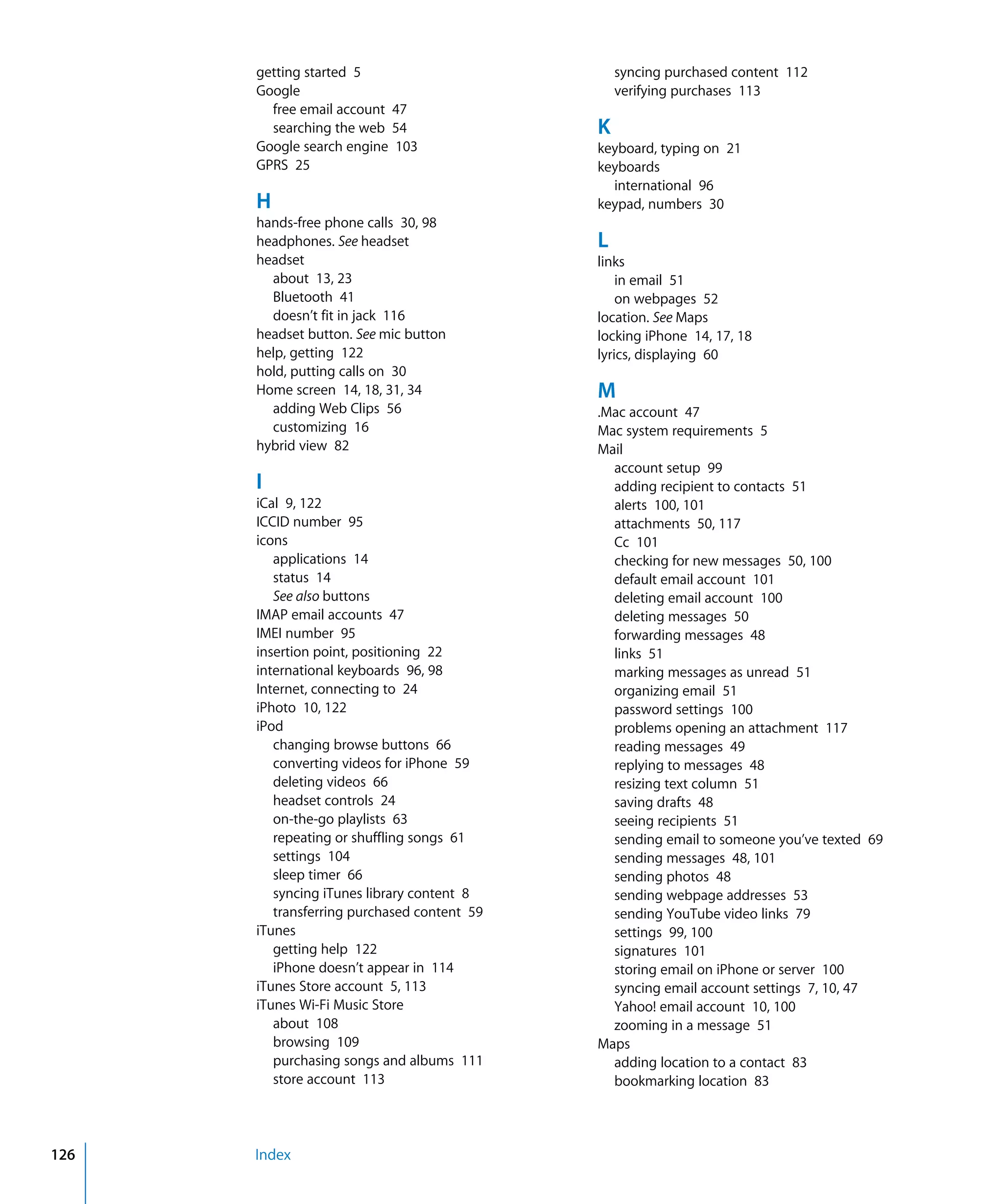 Index126
getting started 5
Google

free email account 47

searching the web 54

Google search engine 103

GPRS 25

H
hands-free phone calls 30, 98

headphones. See headset

headset

about 13, 23

Bluetooth 41

doesn’t fit in jack 116

headset button. See mic button

help, getting 122

hold, putting calls on 30

Home screen 14, 18, 31, 34

adding Web Clips 56

customizing 16

hybrid view 82

I

iCal 9, 122

ICCID number 95

icons

applications 14

status 14

See also buttons

IMAP email accounts 47

IMEI number 95

insertion point, positioning 22

international keyboards 96, 98

Internet, connecting to 24

iPhoto 10, 122

iPod

changing browse buttons 66

converting videos for iPhone 59

deleting videos 66

headset controls 24

on-the-go playlists 63

repeating or shuffling songs 61

settings 104

sleep timer 66

syncing iTunes library content 8

transferring purchased content 59

iTunes

getting help 122

iPhone doesn’t appear in 114

iTunes Store account 5, 113

iTunes Wi-Fi Music Store

about 108

browsing 109

purchasing songs and albums 111

store account 113

syncing purchased content 112

verifying purchases 113

K
keyboard, typing on 21

keyboards

international 96

keypad, numbers 30

L
links
in email 51

on webpages 52

location. See Maps

locking iPhone 14, 17, 18

lyrics, displaying 60

M
.Mac account 47

Mac system requirements 5

Mail

account setup 99

adding recipient to contacts 51

alerts 100, 101

attachments 50, 117

Cc 101

checking for new messages 50, 100

default email account 101

deleting email account 100

deleting messages 50

forwarding messages 48

links 51

marking messages as unread 51

organizing email 51

password settings 100

problems opening an attachment 117

reading messages 49

replying to messages 48

resizing text column 51

saving drafts 48

seeing recipients 51

sending email to someone you’ve texted 69

sending messages 48, 101

sending photos 48

sending webpage addresses 53

sending YouTube video links 79

settings 99, 100

signatures 101

storing email on iPhone or server 100

syncing email account settings 7, 10, 47

Yahoo! email account 10, 100

zooming in a message 51

Maps

adding location to a contact 83

bookmarking location 83

 
