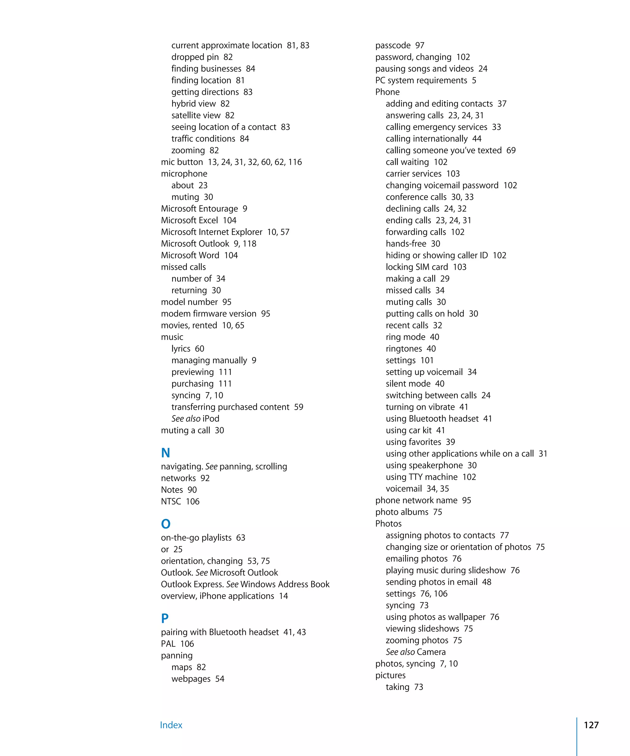 Index 127
current approximate location 81, 83

dropped pin 82

finding businesses 84

finding location 81

getting directions 83

hybrid view 82

satellite view 82

seeing location of a contact 83

traffic conditions 84

zooming 82

mic button 13, 24, 31, 32, 60, 62, 116

microphone

about 23

muting 30

Microsoft Entourage 9

Microsoft Excel 104

Microsoft Internet Explorer 10, 57

Microsoft Outlook 9, 118

Microsoft Word 104

missed calls

number of 34

returning 30

model number 95

modem firmware version 95

movies, rented 10, 65

music

lyrics 60

managing manually 9

previewing 111

purchasing 111

syncing 7, 10

transferring purchased content 59

See also iPod

muting a call 30

N
navigating. See panning, scrolling

networks 92

Notes 90

NTSC 106

O
on-the-go playlists 63

or 25

orientation, changing 53, 75

Outlook. See Microsoft Outlook

Outlook Express. See Windows Address Book

overview, iPhone applications 14

P
pairing with Bluetooth headset 41, 43

PAL 106

panning

maps 82

webpages 54

passcode 97

password, changing 102

pausing songs and videos 24

PC system requirements 5

Phone

adding and editing contacts 37

answering calls 23, 24, 31

calling emergency services 33

calling internationally 44

calling someone you’ve texted 69

call waiting 102

carrier services 103

changing voicemail password 102

conference calls 30, 33

declining calls 24, 32

ending calls 23, 24, 31

forwarding calls 102

hands-free 30

hiding or showing caller ID 102

locking SIM card 103

making a call 29

missed calls 34

muting calls 30

putting calls on hold 30

recent calls 32

ring mode 40

ringtones 40

settings 101

setting up voicemail 34

silent mode 40

switching between calls 24

turning on vibrate 41

using Bluetooth headset 41

using car kit 41

using favorites 39

using other applications while on a call 31

using speakerphone 30

using TTY machine 102

voicemail 34, 35

phone network name 95

photo albums 75

Photos

assigning photos to contacts 77

changing size or orientation of photos 75

emailing photos 76

playing music during slideshow 76

sending photos in email 48

settings 76, 106

syncing 73

using photos as wallpaper 76

viewing slideshows 75

zooming photos 75

See also Camera

photos, syncing 7, 10

pictures

taking 73

 
