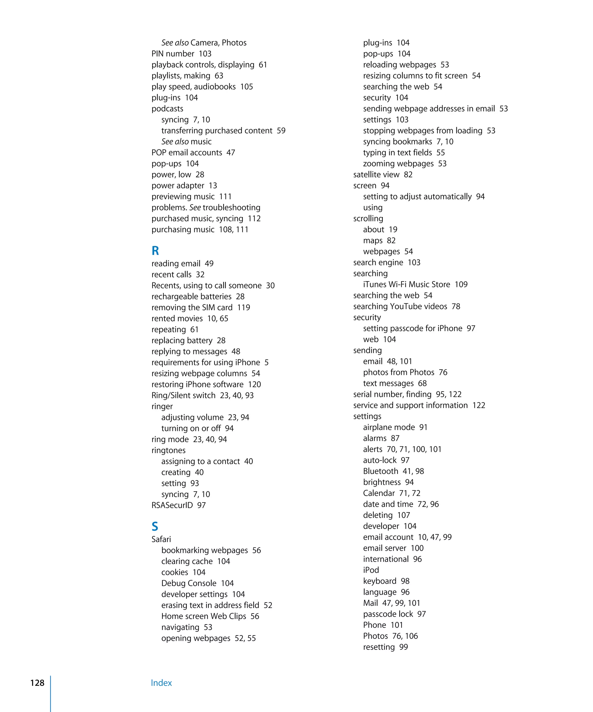 Index128
See also Camera, Photos

PIN number 103

playback controls, displaying 61

playlists, making 63

play speed, audiobooks 105

plug-ins 104

podcasts

syncing 7, 10

transferring purchased content 59

See also music

POP email accounts 47

pop-ups 104

power, low 28

power adapter 13

previewing music 111

problems. See troubleshooting

purchased music, syncing 112

purchasing music 108, 111

R
reading email 49

recent calls 32

Recents, using to call someone 30

rechargeable batteries 28

removing the SIM card 119

rented movies 10, 65

repeating 61

replacing battery 28

replying to messages 48

requirements for using iPhone 5

resizing webpage columns 54

restoring iPhone software 120

Ring/Silent switch 23, 40, 93

ringer

adjusting volume 23, 94

turning on or off 94

ring mode 23, 40, 94

ringtones

assigning to a contact 40

creating 40

setting 93

syncing 7, 10

RSASecurID 97

S
Safari

bookmarking webpages 56

clearing cache 104

cookies 104

Debug Console 104

developer settings 104

erasing text in address field 52

Home screen Web Clips 56

navigating 53

opening webpages 52, 55

plug-ins 104

pop-ups 104

reloading webpages 53

resizing columns to fit screen 54

searching the web 54

security 104

sending webpage addresses in email 53

settings 103

stopping webpages from loading 53

syncing bookmarks 7, 10

typing in text fields 55

zooming webpages 53

satellite view 82

screen 94

setting to adjust automatically 94

using
scrolling
about 19

maps 82

webpages 54

search engine 103

searching

iTunes Wi-Fi Music Store 109

searching the web 54

searching YouTube videos 78

security

setting passcode for iPhone 97

web 104

sending

email 48, 101

photos from Photos 76

text messages 68

serial number, finding 95, 122

service and support information 122

settings

airplane mode 91

alarms 87

alerts 70, 71, 100, 101

auto-lock 97

Bluetooth 41, 98

brightness 94

Calendar 71, 72

date and time 72, 96

deleting 107

developer 104

email account 10, 47, 99

email server 100

international 96

iPod
keyboard 98

language 96

Mail 47, 99, 101

passcode lock 97

Phone 101

Photos 76, 106

resetting 99

 
