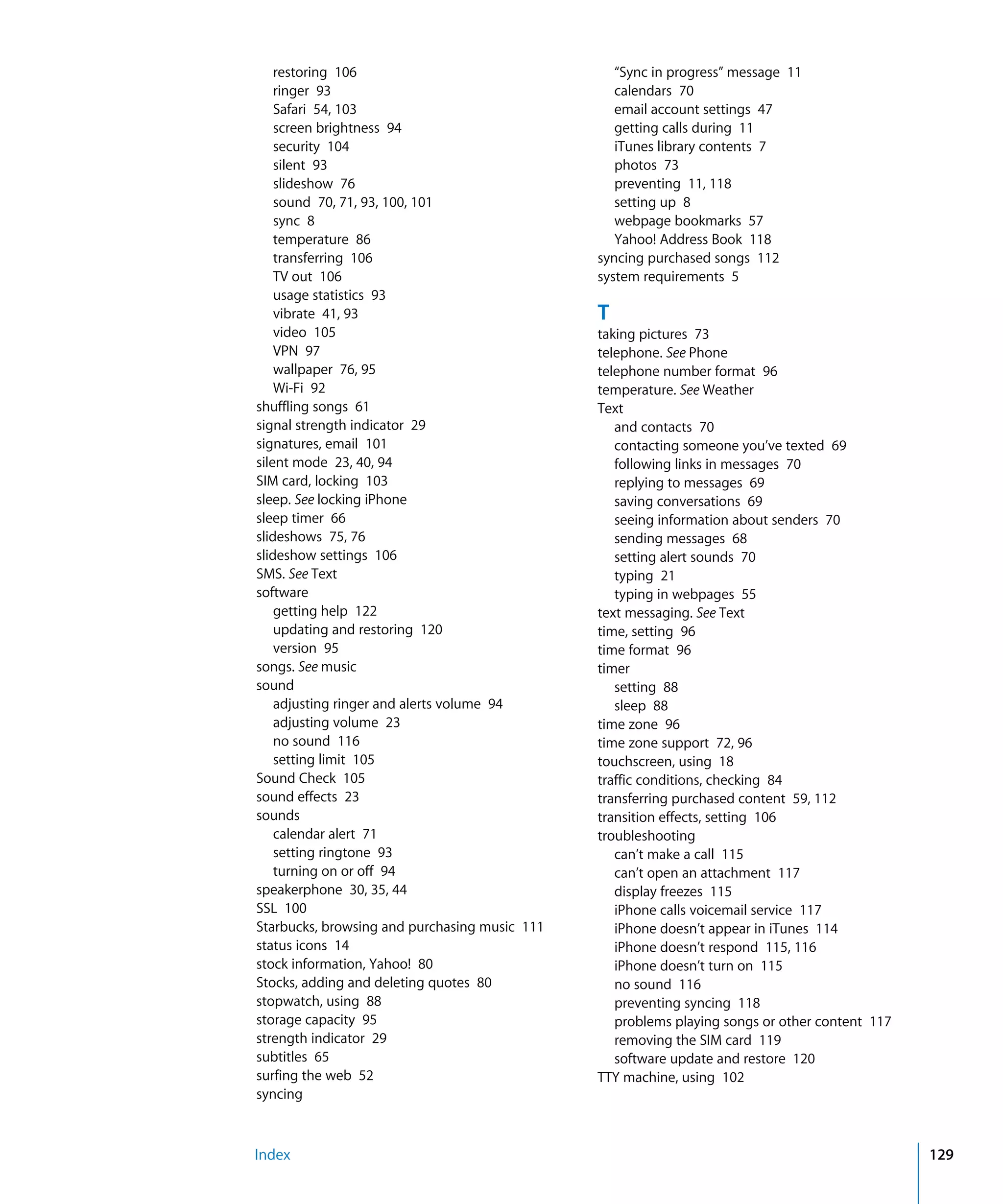 Index 129
restoring 106

ringer 93

Safari 54, 103

screen brightness 94

security 104

silent 93

slideshow 76

sound 70, 71, 93, 100, 101

sync 8

temperature 86

transferring 106

TV out 106

usage statistics 93

vibrate 41, 93

video 105

VPN 97

wallpaper 76, 95

Wi-Fi 92

shuffling songs 61

signal strength indicator 29

signatures, email 101

silent mode 23, 40, 94

SIM card, locking 103

sleep. See locking iPhone

sleep timer 66

slideshows 75, 76

slideshow settings 106

SMS. See Text

software

getting help 122

updating and restoring 120

version 95

songs. See music
sound

adjusting ringer and alerts volume 94

adjusting volume 23

no sound 116

setting limit 105

Sound Check 105

sound effects 23

sounds

calendar alert 71

setting ringtone 93

turning on or off 94

speakerphone 30, 35, 44

SSL 100

Starbucks, browsing and purchasing music 111

status icons 14

stock information, Yahoo! 80

Stocks, adding and deleting quotes 80

stopwatch, using 88

storage capacity 95

strength indicator 29

subtitles 65

surfing the web 52

syncing

“Sync in progress” message 11

calendars 70

email account settings 47

getting calls during 11

iTunes library contents 7

photos 73

preventing 11, 118

setting up 8

webpage bookmarks 57

Yahoo! Address Book 118

syncing purchased songs 112

system requirements 5

T
taking pictures 73

telephone. See Phone

telephone number format 96

temperature. See Weather

Text

and contacts 70

contacting someone you’ve texted 69

following links in messages 70

replying to messages 69

saving conversations 69

seeing information about senders 70

sending messages 68

setting alert sounds 70

typing 21

typing in webpages 55

text messaging. See Text

time, setting 96

time format 96

timer

setting 88

sleep 88

time zone 96

time zone support 72, 96

touchscreen, using 18

traffic conditions, checking 84

transferring purchased content 59, 112

transition effects, setting 106

troubleshooting

can’t make a call 115

can’t open an attachment 117

display freezes 115

iPhone calls voicemail service 117

iPhone doesn’t appear in iTunes 114

iPhone doesn’t respond 115, 116

iPhone doesn’t turn on 115

no sound 116

preventing syncing 118

problems playing songs or other content 117

removing the SIM card 119

software update and restore 120

TTY machine, using 102

 