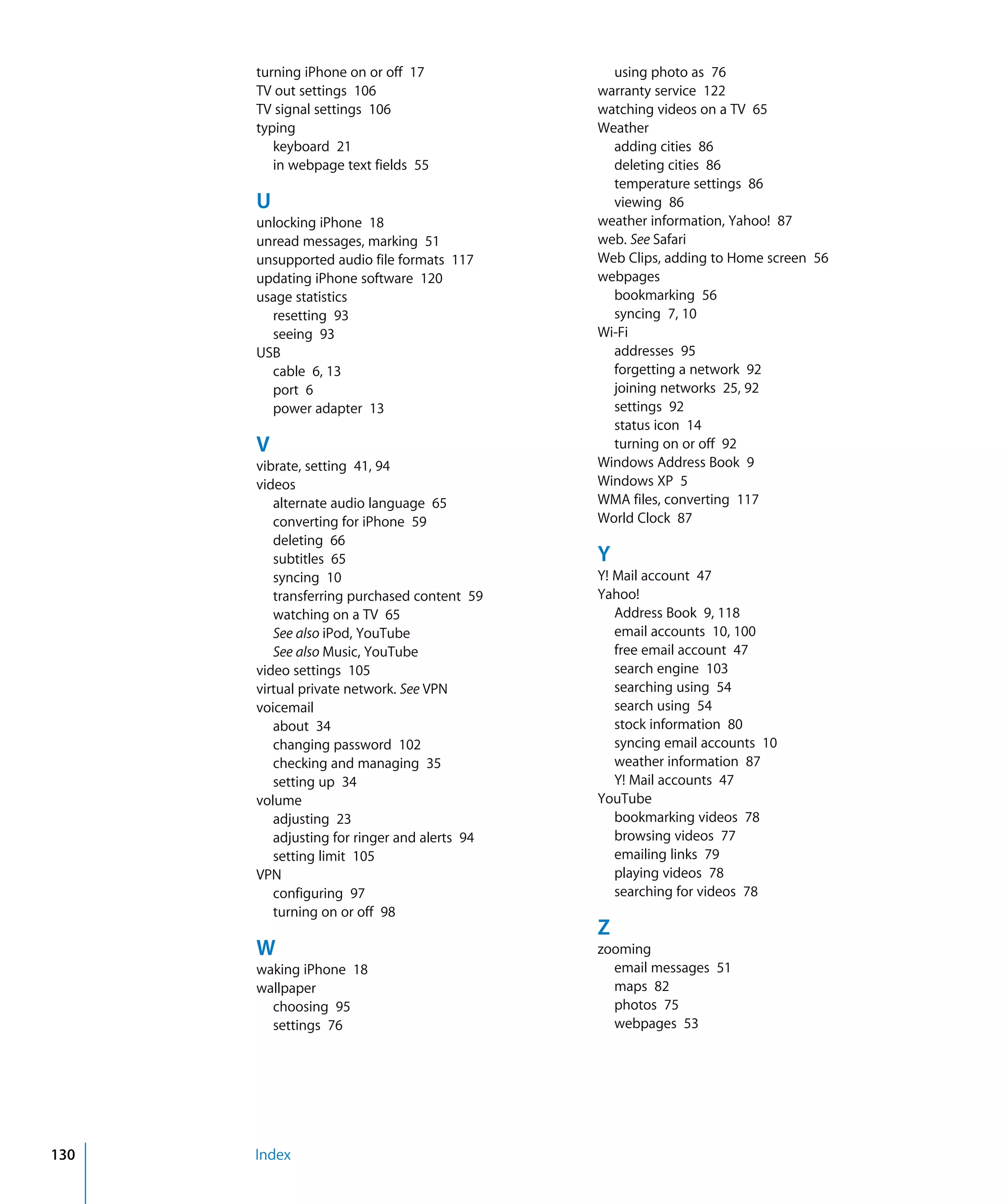 Index130
turning iPhone on or off 17

TV out settings 106

TV signal settings 106

typing

keyboard 21

in webpage text fields 55

U
unlocking iPhone 18

unread messages, marking 51

unsupported audio file formats 117

updating iPhone software 120

usage statistics

resetting 93

seeing 93

USB

cable 6, 13

port 6

power adapter 13

V

vibrate, setting 41, 94

videos

alternate audio language 65

converting for iPhone 59

deleting 66

subtitles 65

syncing 10

transferring purchased content 59

watching on a TV 65

See also iPod, YouTube

See also Music, YouTube

video settings 105

virtual private network. See VPN

voicemail

about 34

changing password 102

checking and managing 35

setting up 34

volume

adjusting 23

adjusting for ringer and alerts 94

setting limit 105

VPN

configuring 97

turning on or off 98

W
waking iPhone 18

wallpaper

choosing 95

settings 76

using photo as 76

warranty service 122

watching videos on a TV 65

Weather

adding cities 86

deleting cities 86

temperature settings 86

viewing 86

weather information, Yahoo! 87

web. See Safari

Web Clips, adding to Home screen 56

webpages

bookmarking 56

syncing 7, 10

Wi-Fi

addresses 95

forgetting a network 92

joining networks 25, 92

settings 92

status icon 14

turning on or off 92

Windows Address Book 9

Windows XP 5

WMA files, converting 117

World Clock 87

Y
Y! Mail account 47

Yahoo!

Address Book 9, 118

email accounts 10, 100

free email account 47

search engine 103

searching using 54

search using 54

stock information 80

syncing email accounts 10

weather information 87

Y! Mail accounts 47

YouTube

bookmarking videos 78

browsing videos 77

emailing links 79

playing videos 78

searching for videos 78

Z
zooming

email messages 51

maps 82

photos 75

webpages 53

 