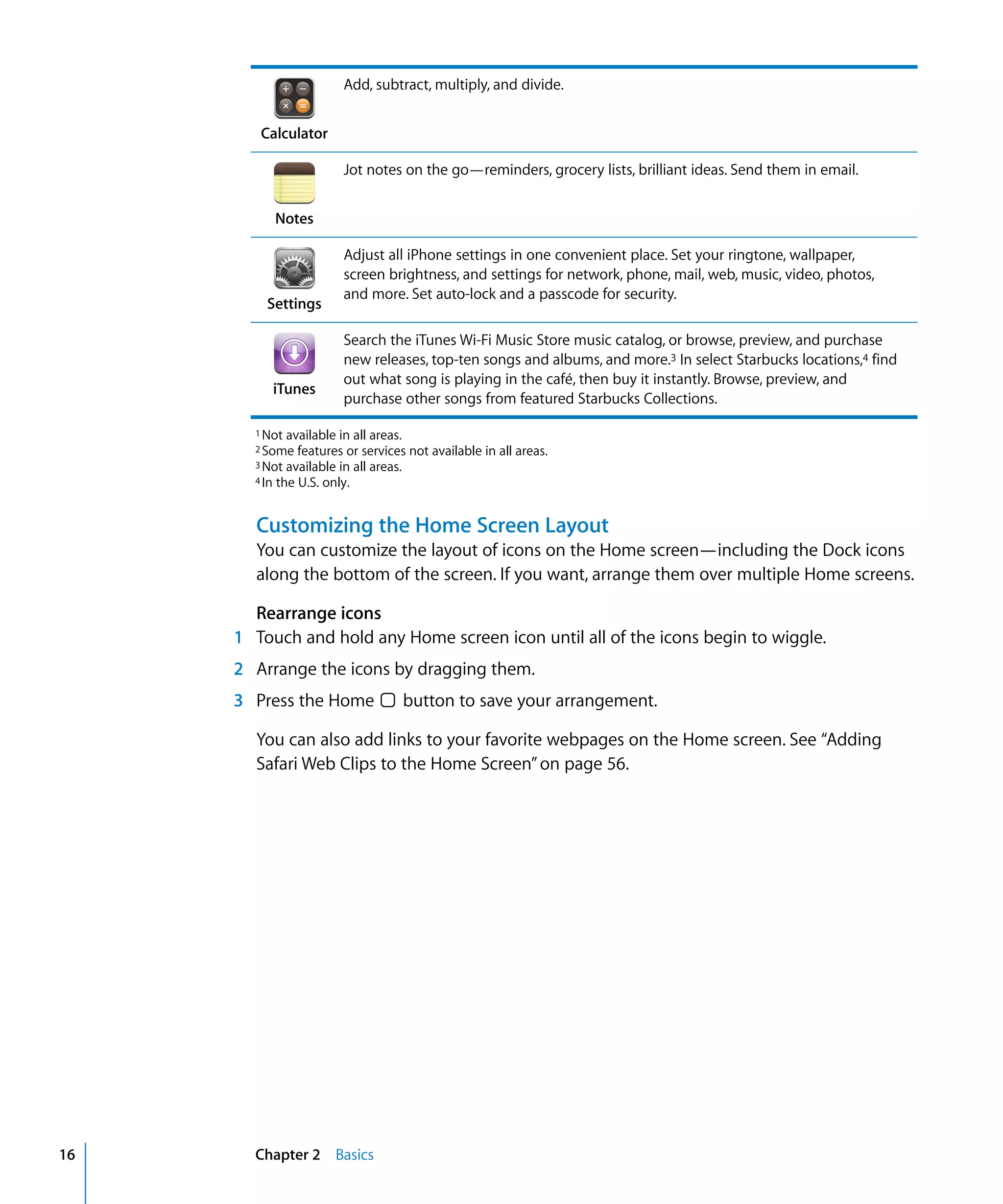 Chapter 2 Basics16
Add, subtract, multiply, and divide.
Calculator
Jot notes on the go—reminders, grocery lists, brilliant ideas. Send them in email.
Notes
Adjust all iPhone settings in one convenient place. Set your ringtone, wallpaper,
screen brightness, and settings for network, phone, mail, web, music, video, photos,
and more. Set auto-lock and a passcode for security.
Settings
Search the iTunes Wi-Fi Music Store music catalog, or browse, preview, and purchase
new releases, top-ten songs and albums, and more.3 In select Starbucks locations,4 find
out what song is playing in the café, then buy it instantly. Browse, preview, and
purchase other songs from featured Starbucks Collections.
iTunes
1 Not available in all areas.

2 Some features or services not available in all areas.

3 Not available in all areas.

4 In the U.S. only.

Customizing the Home Screen Layout
You can customize the layout of icons on the Home screen—including the Dock icons
along the bottom of the screen. If you want, arrange them over multiple Home screens.
Rearrange icons
1 Touch and hold any Home screen icon until all of the icons begin to wiggle.
2 Arrange the icons by dragging them.
3 Press the Home button to save your arrangement.
You can also add links to your favorite webpages on the Home screen. See “Adding
Safari Web Clips to the Home Screen”on page 56.
 