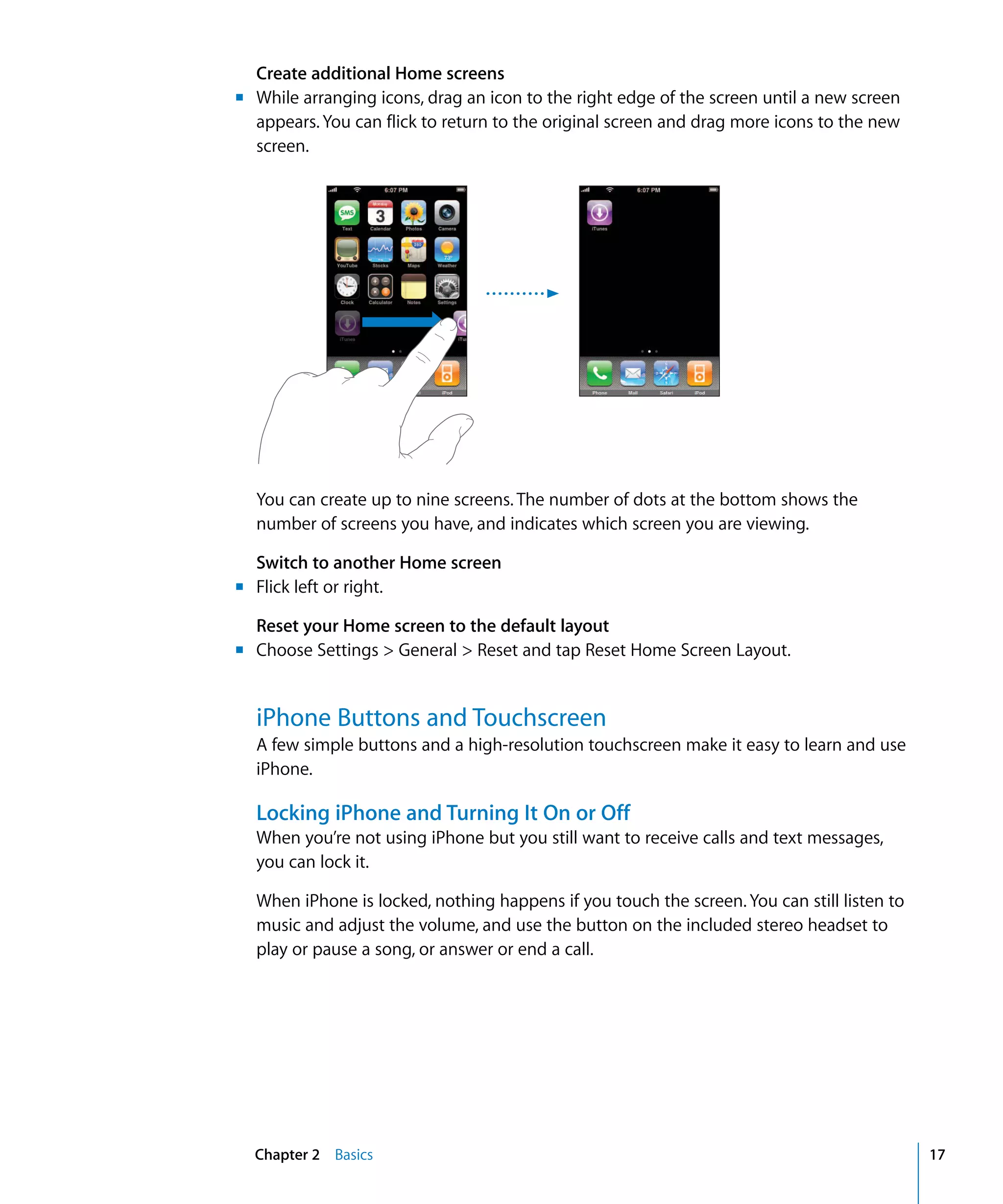 Chapter 2 Basics 17
Create additional Home screens
m	 While arranging icons, drag an icon to the right edge of the screen until a new screen
appears. You can flick to return to the original screen and drag more icons to the new
screen.
You can create up to nine screens. The number of dots at the bottom shows the 

number of screens you have, and indicates which screen you are viewing.

Switch to another Home screen
m	 Flick left or right.
Reset your Home screen to the default layout
m	 Choose Settings > General > Reset and tap Reset Home Screen Layout.
iPhone Buttons and Touchscreen
A few simple buttons and a high-resolution touchscreen make it easy to learn and use
iPhone.
Locking iPhone and Turning It On or Off
When you’re not using iPhone but you still want to receive calls and text messages,
you can lock it.
When iPhone is locked, nothing happens if you touch the screen. You can still listen to
music and adjust the volume, and use the button on the included stereo headset to
play or pause a song, or answer or end a call.
 