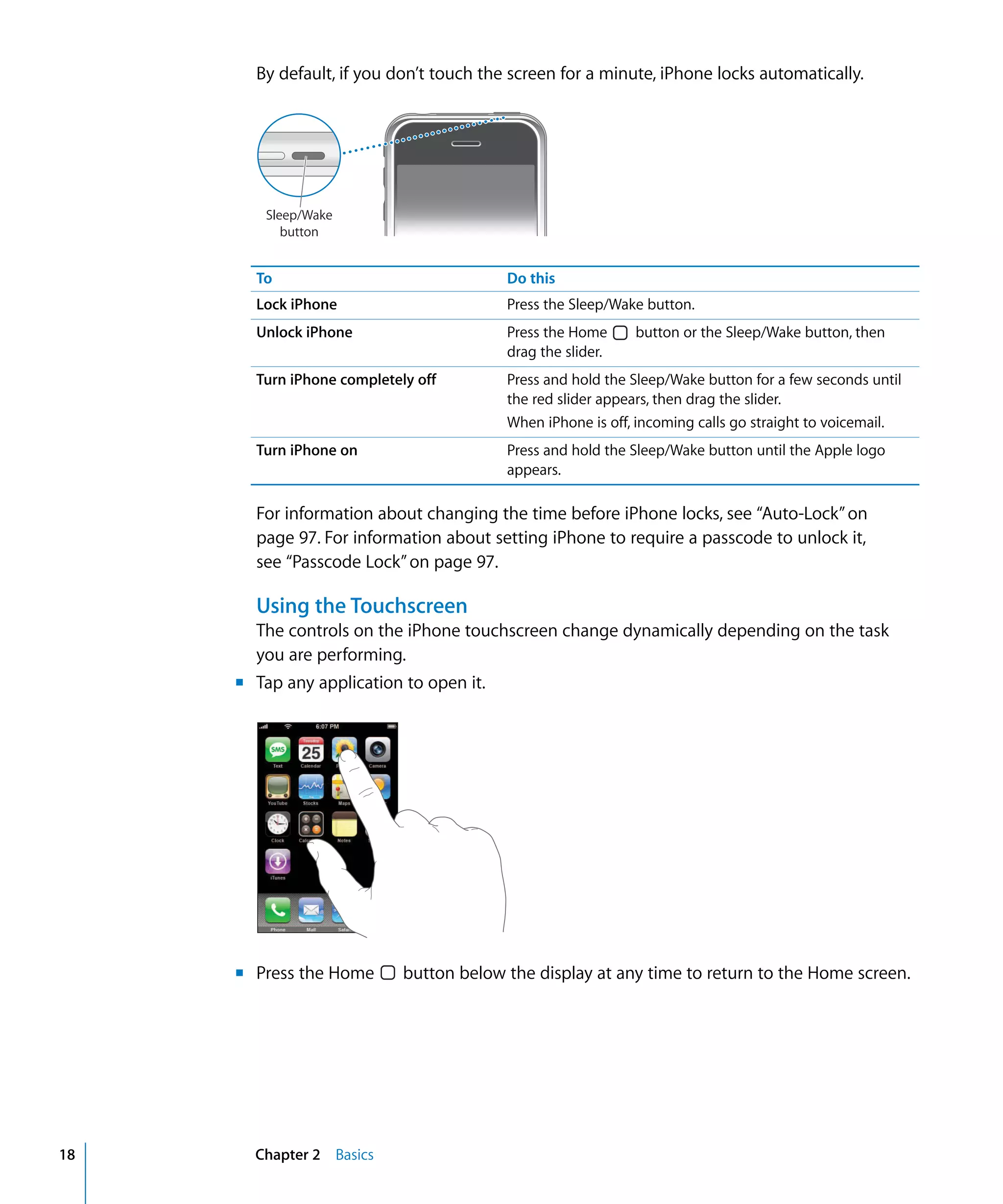 Chapter 2 Basics18
By default, if you don’t touch the screen for a minute, iPhone locks automatically.

Sleep/Wake
button
To Do this
Lock iPhone Press the Sleep/Wake button.
Unlock iPhone Press the Home button or the Sleep/Wake button, then
drag the slider.
Turn iPhone completely off Press and hold the Sleep/Wake button for a few seconds until
the red slider appears, then drag the slider.
When iPhone is off, incoming calls go straight to voicemail.
Turn iPhone on Press and hold the Sleep/Wake button until the Apple logo
appears.
For information about changing the time before iPhone locks, see “Auto-Lock”on
page 97. For information about setting iPhone to require a passcode to unlock it,
see “Passcode Lock”on page 97.
Using the Touchscreen
The controls on the iPhone touchscreen change dynamically depending on the task
you are performing.
m Tap any application to open it.
m Press the Home button below the display at any time to return to the Home screen.
 
