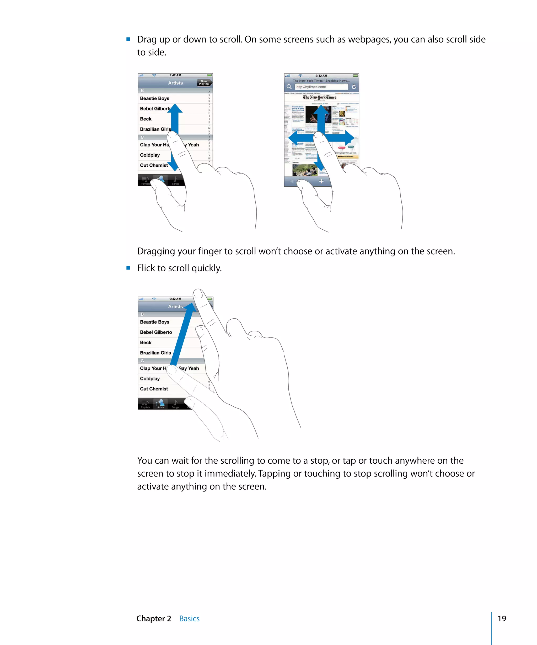 Chapter 2 Basics 19
m Drag up or down to scroll. On some screens such as webpages, you can also scroll side 

to side.

Dragging your finger to scroll won’t choose or activate anything on the screen.
m Flick to scroll quickly.
You can wait for the scrolling to come to a stop, or tap or touch anywhere on the
screen to stop it immediately. Tapping or touching to stop scrolling won’t choose or
activate anything on the screen.
 