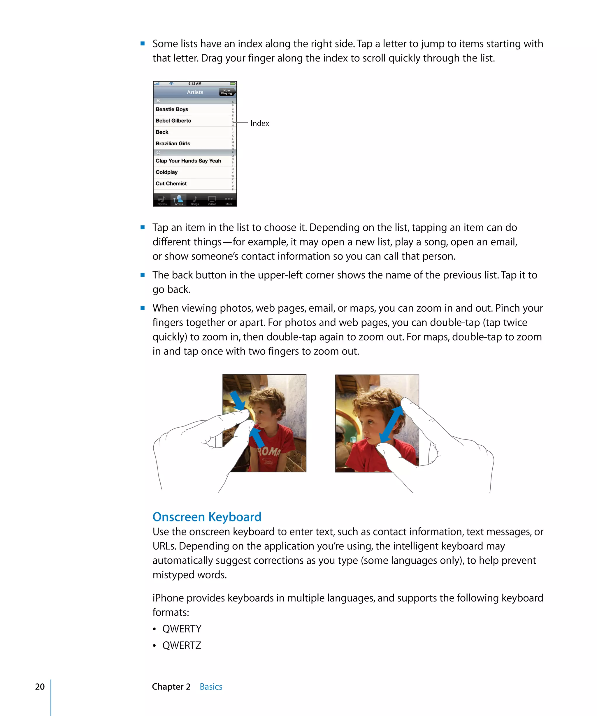 Chapter 2 Basics20
m Some lists have an index along the right side.Tap a letter to jump to items starting with
that letter. Drag your finger along the index to scroll quickly through the list.
Index
m	 Tap an item in the list to choose it. Depending on the list, tapping an item can do
different things—for example, it may open a new list, play a song, open an email,
or show someone’s contact information so you can call that person.
m	 The back button in the upper-left corner shows the name of the previous list. Tap it to
go back.
m	 When viewing photos, web pages, email, or maps, you can zoom in and out. Pinch your
fingers together or apart. For photos and web pages, you can double-tap (tap twice
quickly) to zoom in, then double-tap again to zoom out. For maps, double-tap to zoom
in and tap once with two fingers to zoom out.
Onscreen Keyboard
Use the onscreen keyboard to enter text, such as contact information, text messages, or
URLs. Depending on the application you’re using, the intelligent keyboard may
automatically suggest corrections as you type (some languages only), to help prevent
mistyped words.
iPhone provides keyboards in multiple languages, and supports the following keyboard
formats:
Â	 QWERTY
Â	 QWERTZ
 