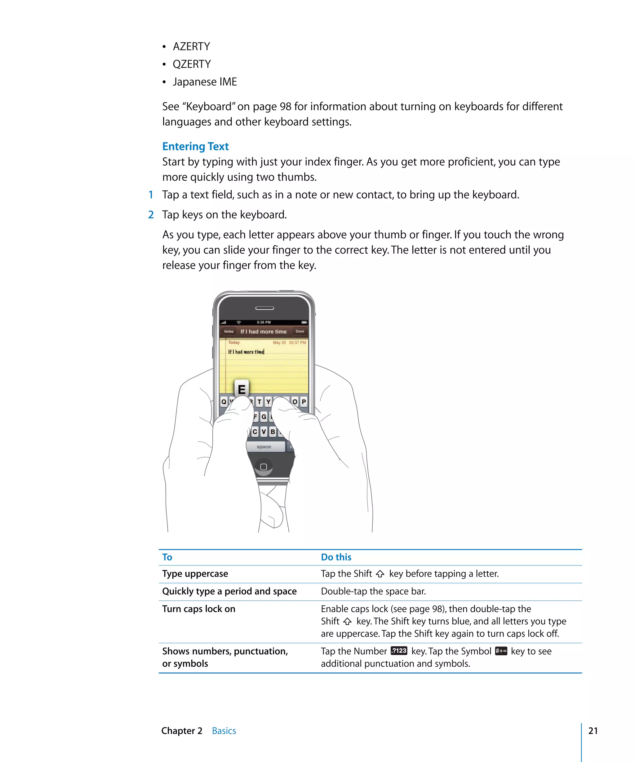 Chapter 2 Basics 21
Â AZERTY

Â QZERTY

Â Japanese IME

See “Keyboard”on page 98 for information about turning on keyboards for different
languages and other keyboard settings.
Entering Text
Start by typing with just your index finger. As you get more proficient, you can type
more quickly using two thumbs.
1 Tap a text field, such as in a note or new contact, to bring up the keyboard.
2	 Tap keys on the keyboard.
As you type, each letter appears above your thumb or finger. If you touch the wrong
key, you can slide your finger to the correct key. The letter is not entered until you
release your finger from the key.
To Do this
Type uppercase Tap the Shift key before tapping a letter.
Quickly type a period and space Double-tap the space bar.
Turn caps lock on Enable caps lock (see page 98), then double-tap the
Shift key. The Shift key turns blue, and all letters you type
are uppercase. Tap the Shift key again to turn caps lock off.
Shows numbers, punctuation,
or symbols
Tap the Number key. Tap the Symbol key to see
additional punctuation and symbols.
 