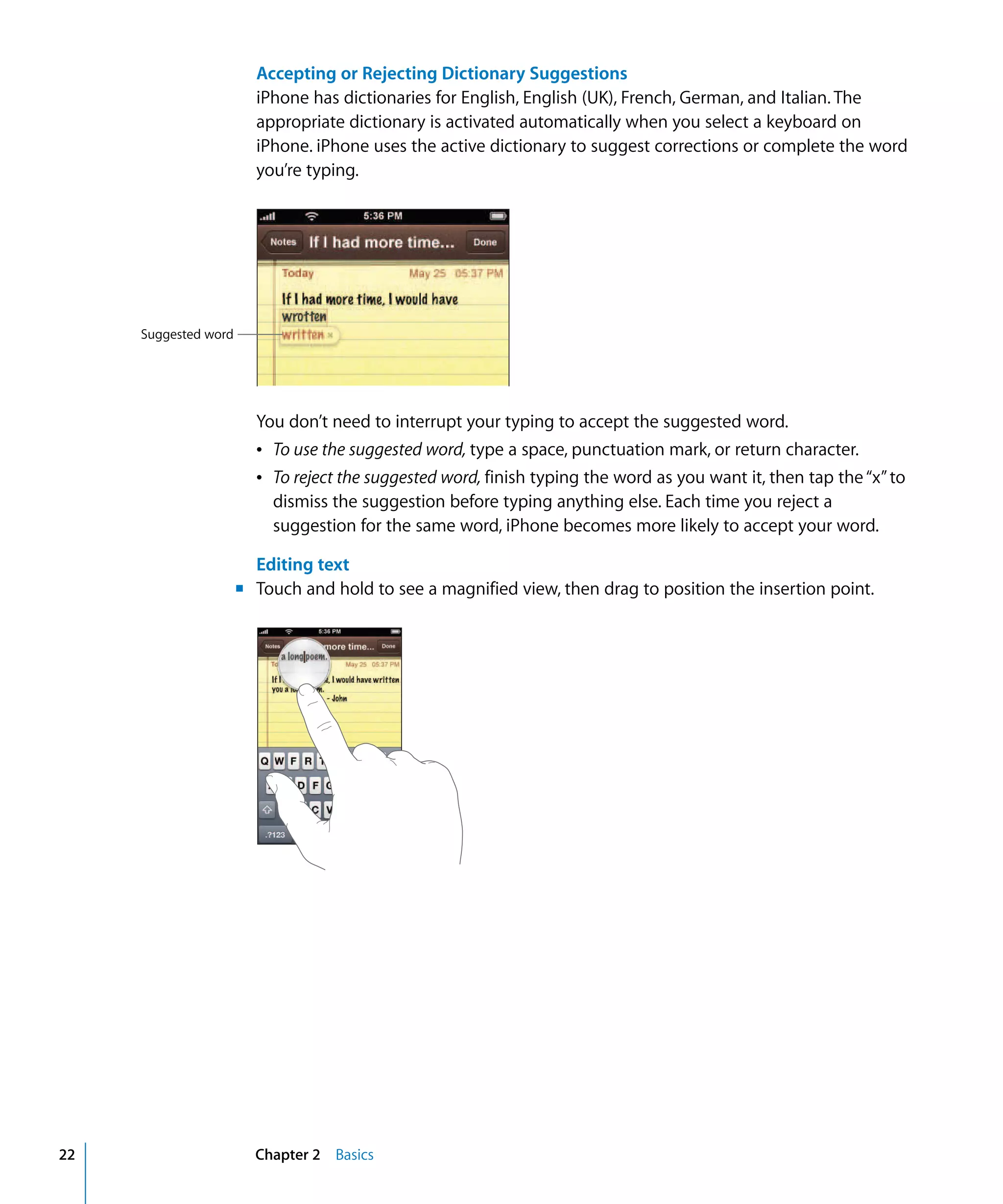 Chapter 2 Basics22
Accepting or Rejecting Dictionary Suggestions
iPhone has dictionaries for English, English (UK), French, German, and Italian. The
appropriate dictionary is activated automatically when you select a keyboard on
iPhone. iPhone uses the active dictionary to suggest corrections or complete the word
you’re typing.
Suggested word
You don’t need to interrupt your typing to accept the suggested word.

Â To use the suggested word, type a space, punctuation mark, or return character.

Â To reject the suggested word, finish typing the word as you want it, then tap the“x”to 

dismiss the suggestion before typing anything else. Each time you reject a
suggestion for the same word, iPhone becomes more likely to accept your word.
Editing text
m Touch and hold to see a magnified view, then drag to position the insertion point.
 