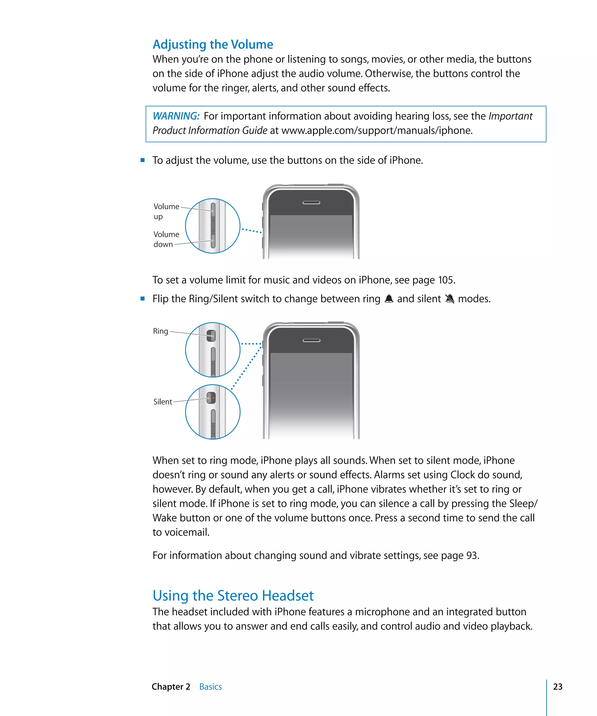 Chapter 2 Basics 23
Adjusting the Volume
When you’re on the phone or listening to songs, movies, or other media, the buttons
on the side of iPhone adjust the audio volume. Otherwise, the buttons control the
volume for the ringer, alerts, and other sound effects.
WARNING: For important information about avoiding hearing loss, see the Important
Product Information Guide at www.apple.com/support/manuals/iphone.
m To adjust the volume, use the buttons on the side of iPhone.

Volume
up
Volume
down
To set a volume limit for music and videos on iPhone, see page 105.
m Flip the Ring/Silent switch to change between ring and silent modes.
Ring
Silent
When set to ring mode, iPhone plays all sounds. When set to silent mode, iPhone
doesn’t ring or sound any alerts or sound effects. Alarms set using Clock do sound,
however. By default, when you get a call, iPhone vibrates whether it’s set to ring or
silent mode. If iPhone is set to ring mode, you can silence a call by pressing the Sleep/
Wake button or one of the volume buttons once. Press a second time to send the call
to voicemail.
For information about changing sound and vibrate settings, see page 93.
Using the Stereo Headset
The headset included with iPhone features a microphone and an integrated button
that allows you to answer and end calls easily, and control audio and video playback.
 