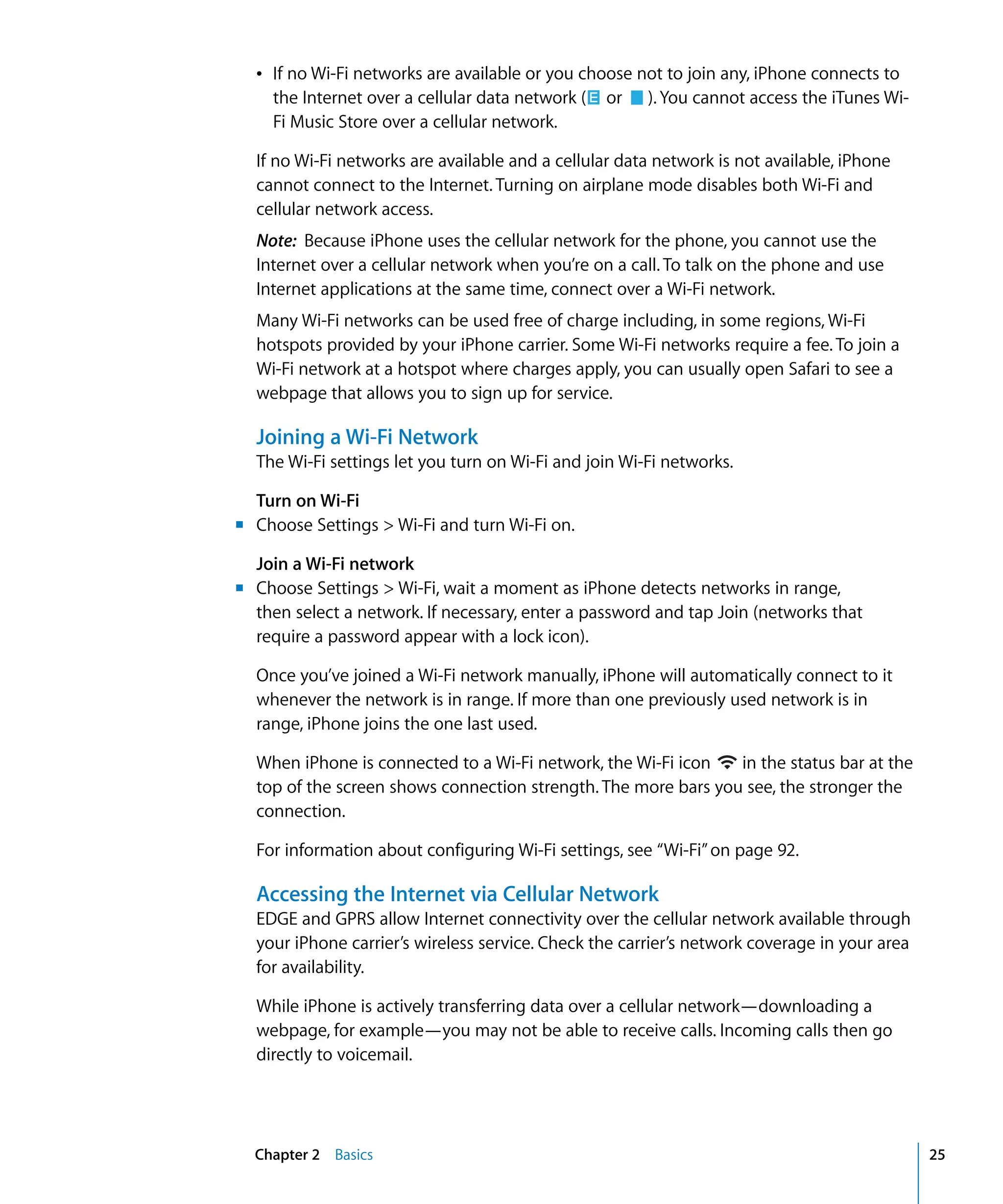 Chapter 2 Basics 25
(
Â	 If no Wi-Fi networks are available or you choose not to join any, iPhone connects to
the Internet over a cellular data network or ). You cannot access the iTunes Wi-
Fi Music Store over a cellular network.
If no Wi-Fi networks are available and a cellular data network is not available, iPhone
cannot connect to the Internet. Turning on airplane mode disables both Wi-Fi and
cellular network access.
Note: Because iPhone uses the cellular network for the phone, you cannot use the
Internet over a cellular network when you’re on a call. To talk on the phone and use
Internet applications at the same time, connect over a Wi-Fi network.
Many Wi-Fi networks can be used free of charge including, in some regions, Wi-Fi
hotspots provided by your iPhone carrier. Some Wi-Fi networks require a fee. To join a
Wi-Fi network at a hotspot where charges apply, you can usually open Safari to see a
webpage that allows you to sign up for service.
Joining a Wi-Fi Network
The Wi-Fi settings let you turn on Wi-Fi and join Wi-Fi networks.
Turn on Wi-Fi
m	 Choose Settings > Wi-Fi and turn Wi-Fi on.
Join a Wi-Fi network
m	 Choose Settings > Wi-Fi, wait a moment as iPhone detects networks in range,
then select a network. If necessary, enter a password and tap Join (networks that
require a password appear with a lock icon).
Once you’ve joined a Wi-Fi network manually, iPhone will automatically connect to it
whenever the network is in range. If more than one previously used network is in
range, iPhone joins the one last used.
When iPhone is connected to a Wi-Fi network, the Wi-Fi icon in the status bar at the
top of the screen shows connection strength. The more bars you see, the stronger the
connection.
For information about configuring Wi-Fi settings, see “Wi-Fi”on page 92.
Accessing the Internet via Cellular Network
EDGE and GPRS allow Internet connectivity over the cellular network available through
your iPhone carrier’s wireless service. Check the carrier’s network coverage in your area
for availability.
While iPhone is actively transferring data over a cellular network—downloading a
webpage, for example—you may not be able to receive calls. Incoming calls then go
directly to voicemail.
 