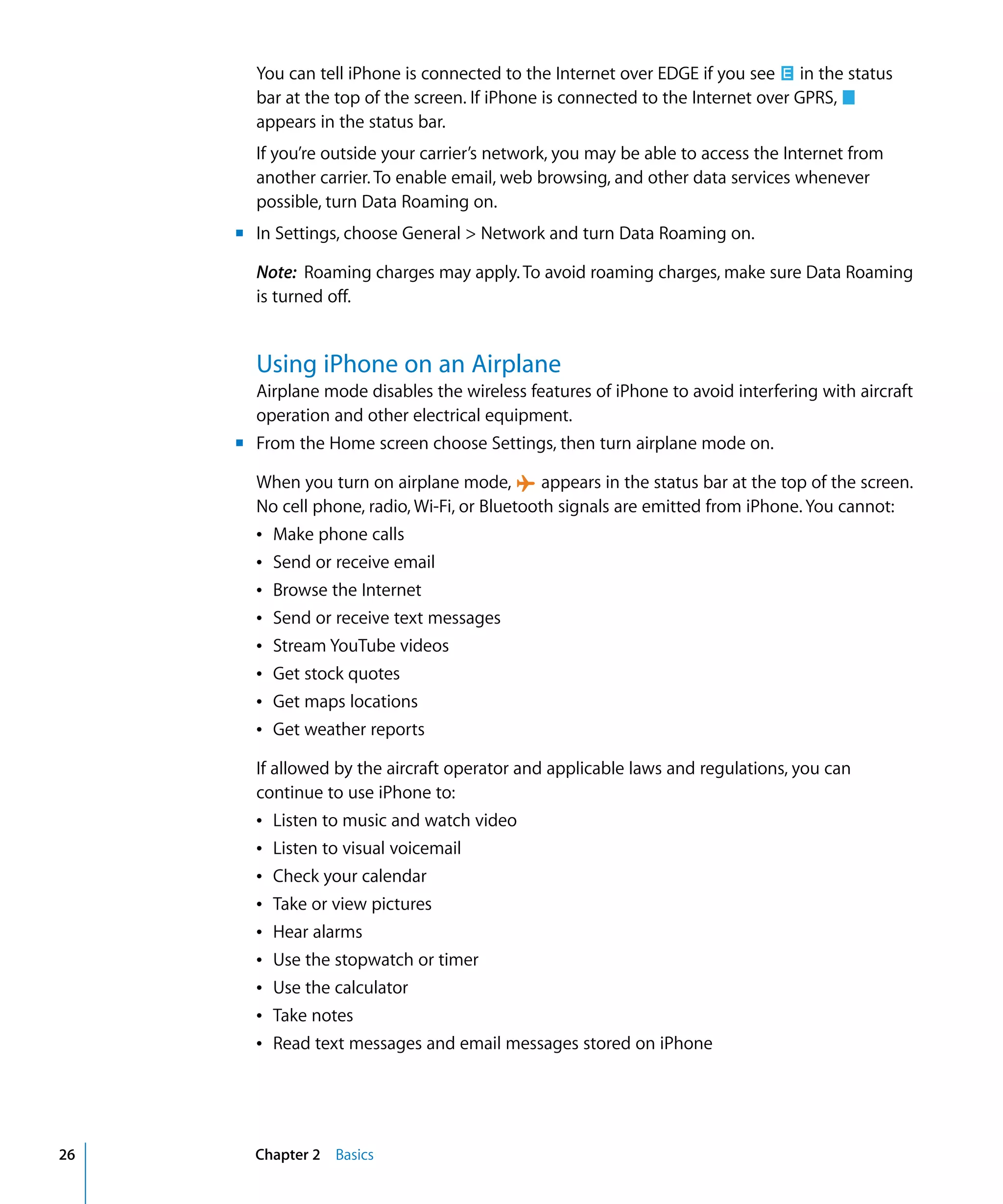 Chapter 2 Basics26
You can tell iPhone is connected to the Internet over EDGE if you see in the status
bar at the top of the screen. If iPhone is connected to the Internet over GPRS,
appears in the status bar.
If you’re outside your carrier’s network, you may be able to access the Internet from
another carrier. To enable email, web browsing, and other data services whenever
possible, turn Data Roaming on.
m In Settings, choose General > Network and turn Data Roaming on.
Note: Roaming charges may apply. To avoid roaming charges, make sure Data Roaming
is turned off.
Using iPhone on an Airplane
Airplane mode disables the wireless features of iPhone to avoid interfering with aircraft
operation and other electrical equipment.
m From the Home screen choose Settings, then turn airplane mode on.
When you turn on airplane mode, appears in the status bar at the top of the screen.
No cell phone, radio, Wi-Fi, or Bluetooth signals are emitted from iPhone. You cannot:
Â Make phone calls
Â Send or receive email
Â Browse the Internet
Â Send or receive text messages
Â Stream YouTube videos
Â Get stock quotes
Â Get maps locations

Â Get weather reports

If allowed by the aircraft operator and applicable laws and regulations, you can 

continue to use iPhone to:

Â Listen to music and watch video

Â Listen to visual voicemail

Â Check your calendar

Â Take or view pictures

Â Hear alarms

Â Use the stopwatch or timer

Â Use the calculator

Â Take notes

Â Read text messages and email messages stored on iPhone

 