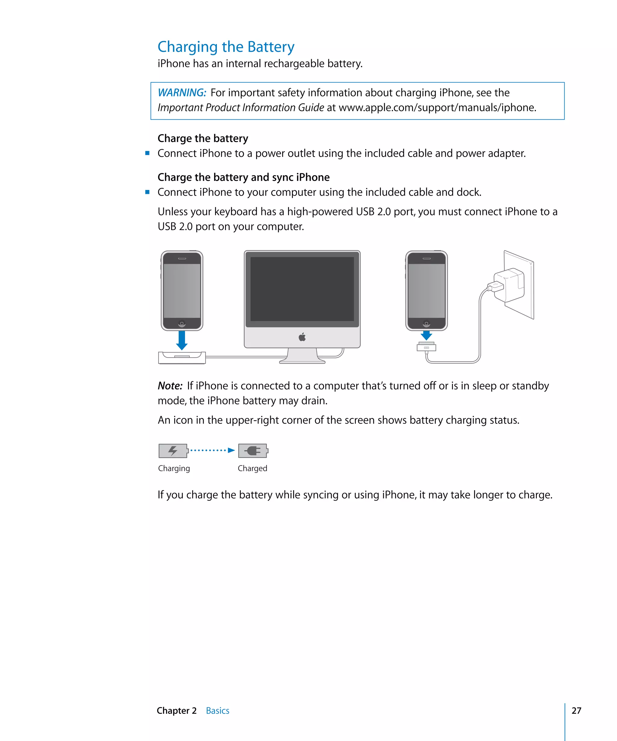Chapter 2 Basics 27
Charging the Battery
iPhone has an internal rechargeable battery.
WARNING: For important safety information about charging iPhone, see the
Important Product Information Guide at www.apple.com/support/manuals/iphone.
m
Charge the battery
Connect iPhone to a power outlet using the included cable and power adapter.
Charge the battery and sync iPhone
Connect iPhone to your computer using the included cable and dock.
Unless your keyboard has a high-powered USB 2.0 port, you must connect iPhone to a
USB 2.0 port on your computer.
m
Note: If iPhone is connected to a computer that’s turned off or is in sleep or standby 

mode, the iPhone battery may drain.

An icon in the upper-right corner of the screen shows battery charging status.

Charging Charged
If you charge the battery while syncing or using iPhone, it may take longer to charge.
 