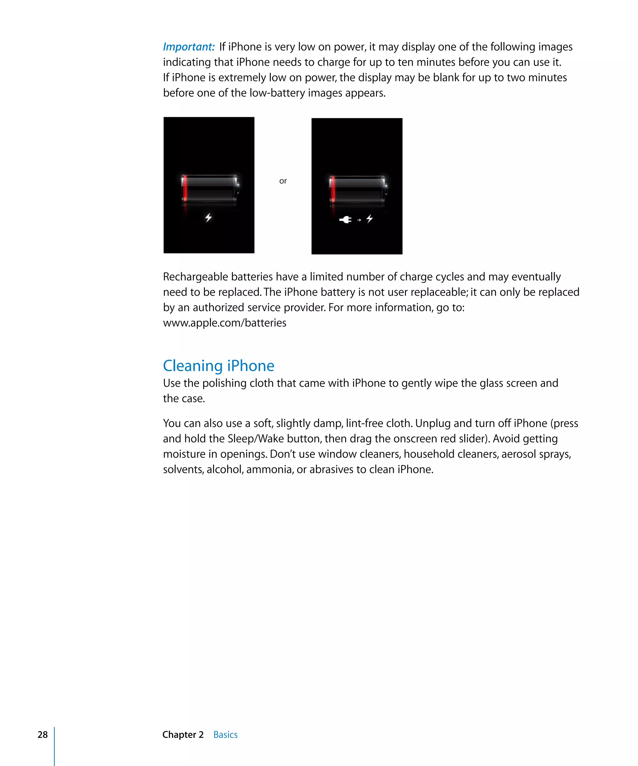 Chapter 2 Basics28
Important: If iPhone is very low on power, it may display one of the following images
indicating that iPhone needs to charge for up to ten minutes before you can use it.
If iPhone is extremely low on power, the display may be blank for up to two minutes
before one of the low-battery images appears.
or
Rechargeable batteries have a limited number of charge cycles and may eventually
need to be replaced. The iPhone battery is not user replaceable; it can only be replaced
by an authorized service provider. For more information, go to:
www.apple.com/batteries
Cleaning iPhone
Use the polishing cloth that came with iPhone to gently wipe the glass screen and
the case.
You can also use a soft, slightly damp, lint-free cloth. Unplug and turn off iPhone (press
and hold the Sleep/Wake button, then drag the onscreen red slider). Avoid getting
moisture in openings. Don’t use window cleaners, household cleaners, aerosol sprays,
solvents, alcohol, ammonia, or abrasives to clean iPhone.
 