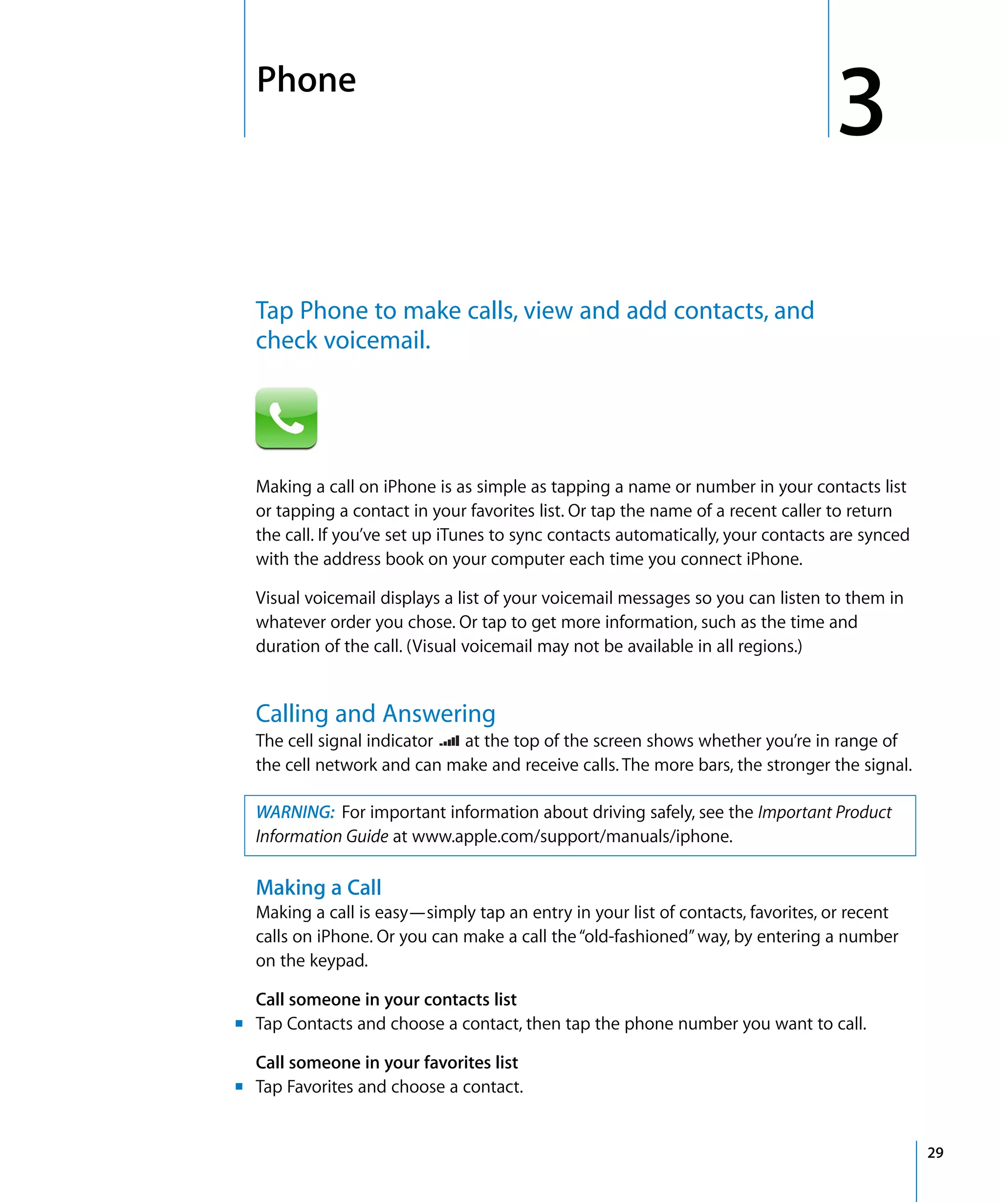 3
3Phone
29
Tap Phone to make calls, view and add contacts, and
check voicemail.
Making a call on iPhone is as simple as tapping a name or number in your contacts list
or tapping a contact in your favorites list. Or tap the name of a recent caller to return
the call. If you’ve set up iTunes to sync contacts automatically, your contacts are synced
with the address book on your computer each time you connect iPhone.
Visual voicemail displays a list of your voicemail messages so you can listen to them in
whatever order you chose. Or tap to get more information, such as the time and
duration of the call. (Visual voicemail may not be available in all regions.)
Calling and Answering
The cell signal indicator at the top of the screen shows whether you’re in range of
the cell network and can make and receive calls. The more bars, the stronger the signal.
WARNING: For important information about driving safely, see the Important Product
Information Guide at www.apple.com/support/manuals/iphone.
Making a Call
Making a call is easy—simply tap an entry in your list of contacts, favorites, or recent
calls on iPhone. Or you can make a call the“old-fashioned”way, by entering a number
on the keypad.
m
Call someone in your contacts list
Tap Contacts and choose a contact, then tap the phone number you want to call.
m
Call someone in your favorites list
Tap Favorites and choose a contact.
 