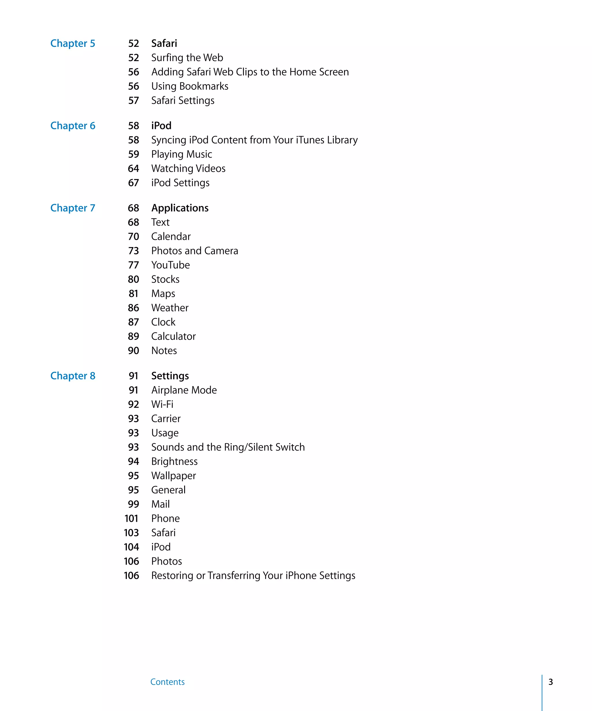 Contents 3
Chapter 5 52 Safari
52 Surfing the Web
56 Adding Safari Web Clips to the Home Screen
56 Using Bookmarks
57 Safari Settings
Chapter 6 58 iPod
58 Syncing iPod Content from Your iTunes Library
59 Playing Music
64 Watching Videos
67 iPod Settings
Chapter 7 68 Applications
68 Text
70 Calendar
73 Photos and Camera
77 YouTube
80 Stocks
81 Maps
86 Weather
87 Clock
89 Calculator
90 Notes
Chapter 8 91 Settings
91 Airplane Mode
92 Wi-Fi
93 Carrier
93 Usage
93 Sounds and the Ring/Silent Switch
94 Brightness
95 Wallpaper
95 General
99 Mail
101 Phone
103 Safari
104 iPod
106 Photos
106 Restoring or Transferring Your iPhone Settings
 