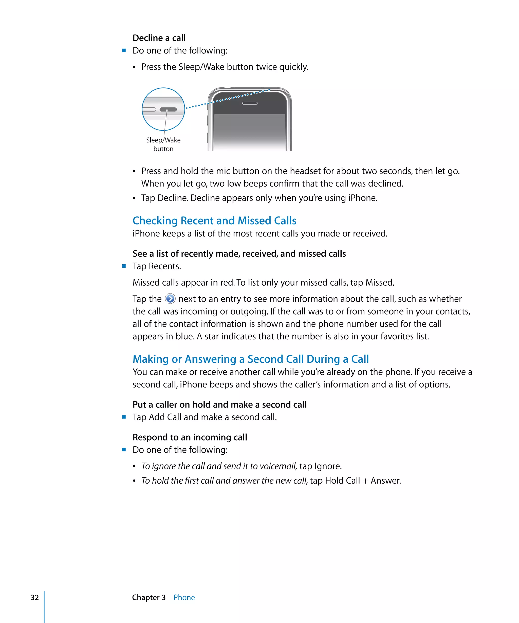 Chapter 3 Phone32
Decline a call
m	 Do one of the following:
Â Press the Sleep/Wake button twice quickly.
Sleep/Wake
button
Â	 Press and hold the mic button on the headset for about two seconds, then let go.
When you let go, two low beeps confirm that the call was declined.
Â	 Tap Decline. Decline appears only when you’re using iPhone.
Checking Recent and Missed Calls
iPhone keeps a list of the most recent calls you made or received.
See a list of recently made, received, and missed calls
m	 Tap Recents.
Missed calls appear in red. To list only your missed calls, tap Missed.
Tap the next to an entry to see more information about the call, such as whether
the call was incoming or outgoing. If the call was to or from someone in your contacts,
all of the contact information is shown and the phone number used for the call
appears in blue. A star indicates that the number is also in your favorites list.
Making or Answering a Second Call During a Call
You can make or receive another call while you’re already on the phone. If you receive a
second call, iPhone beeps and shows the caller’s information and a list of options.
Put a caller on hold and make a second call
m	 Tap Add Call and make a second call.
Respond to an incoming call
m	 Do one of the following:
Â	 To ignore the call and send it to voicemail, tap Ignore.
Â	 To hold the first call and answer the new call, tap Hold Call + Answer.
 