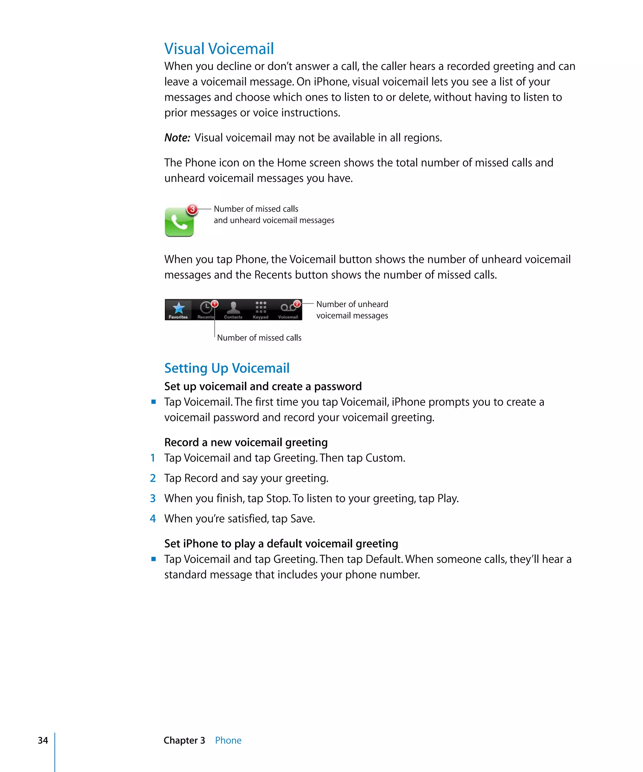 Chapter 3 Phone34
Visual Voicemail

When you decline or don’t answer a call, the caller hears a recorded greeting and can
leave a voicemail message. On iPhone, visual voicemail lets you see a list of your
messages and choose which ones to listen to or delete, without having to listen to
prior messages or voice instructions.
Note: Visual voicemail may not be available in all regions.
The Phone icon on the Home screen shows the total number of missed calls and
unheard voicemail messages you have.
Number of missed calls
and unheard voicemail messages
When you tap Phone, the Voicemail button shows the number of unheard voicemail
messages and the Recents button shows the number of missed calls.
Number of unheard
voicemail messages
Number of missed calls
Setting Up Voicemail
Set up voicemail and create a password
m	 Tap Voicemail. The first time you tap Voicemail, iPhone prompts you to create a
voicemail password and record your voicemail greeting.
Record a new voicemail greeting
1 Tap Voicemail and tap Greeting. Then tap Custom.
2 Tap Record and say your greeting.
3 When you finish, tap Stop. To listen to your greeting, tap Play.
4 When you’re satisfied, tap Save.
Set iPhone to play a default voicemail greeting
m	 Tap Voicemail and tap Greeting. Then tap Default. When someone calls, they’ll hear a
standard message that includes your phone number.
 