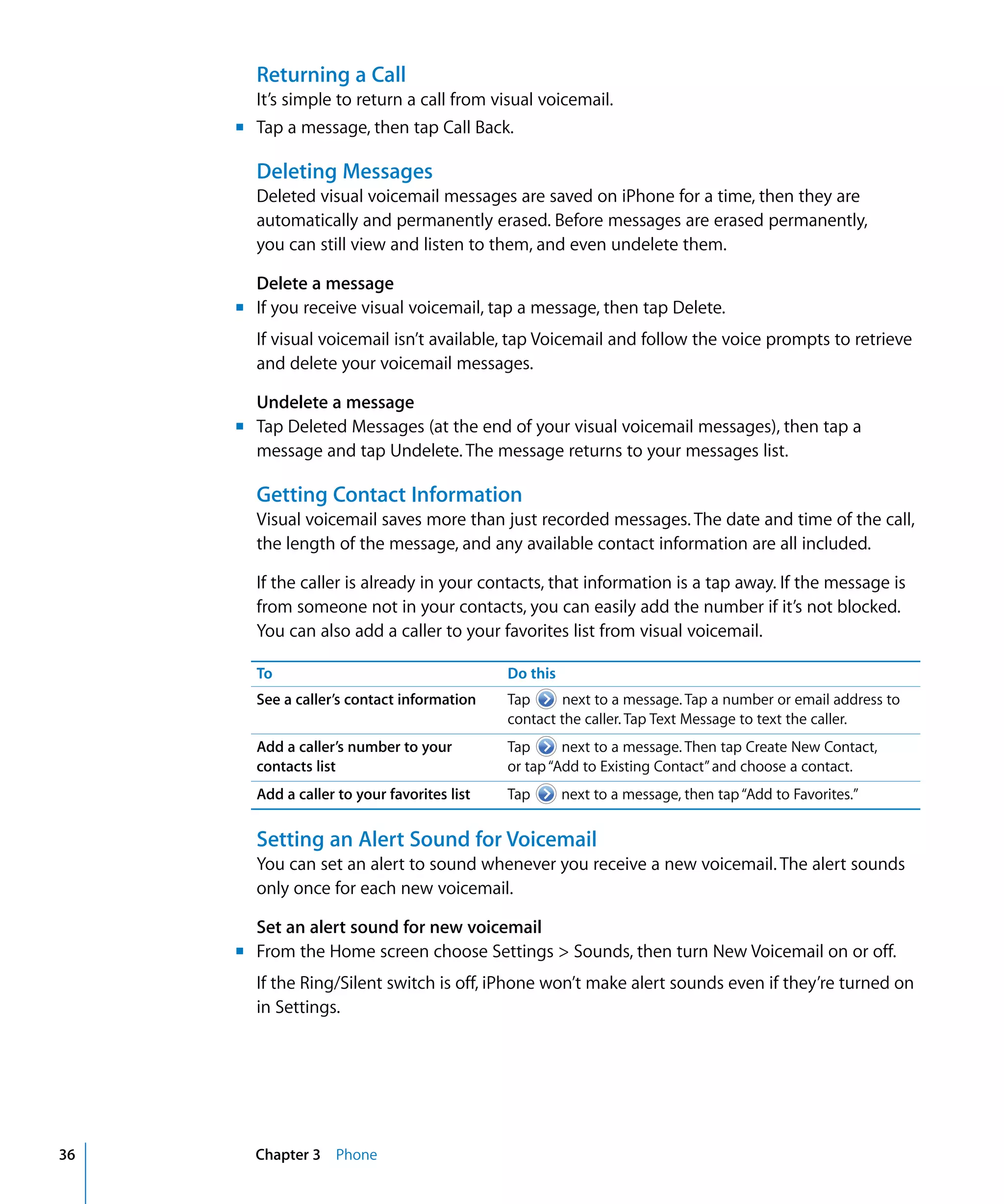 Chapter 3 Phone36
Returning a Call
It’s simple to return a call from visual voicemail.
m	 Tap a message, then tap Call Back.
Deleting Messages
Deleted visual voicemail messages are saved on iPhone for a time, then they are 

automatically and permanently erased. Before messages are erased permanently,

you can still view and listen to them, and even undelete them.

Delete a message
m	 If you receive visual voicemail, tap a message, then tap Delete.
If visual voicemail isn’t available, tap Voicemail and follow the voice prompts to retrieve
and delete your voicemail messages.
Undelete a message
m	 Tap Deleted Messages (at the end of your visual voicemail messages), then tap a
message and tap Undelete. The message returns to your messages list.
Getting Contact Information
Visual voicemail saves more than just recorded messages. The date and time of the call,
the length of the message, and any available contact information are all included.
If the caller is already in your contacts, that information is a tap away. If the message is
from someone not in your contacts, you can easily add the number if it’s not blocked.
You can also add a caller to your favorites list from visual voicemail.
To Do this
See a caller’s contact information Tap next to a message. Tap a number or email address to
contact the caller. Tap Text Message to text the caller.
Add a caller’s number to your
contacts list
Tap next to a message. Then tap Create New Contact,
or tap“Add to Existing Contact”and choose a contact.
Add a caller to your favorites list Tap next to a message, then tap“Add to Favorites.”
Setting an Alert Sound for Voicemail
You can set an alert to sound whenever you receive a new voicemail. The alert sounds
only once for each new voicemail.
Set an alert sound for new voicemail
m	 From the Home screen choose Settings > Sounds, then turn New Voicemail on or off.
If the Ring/Silent switch is off, iPhone won’t make alert sounds even if they’re turned on
in Settings.
 