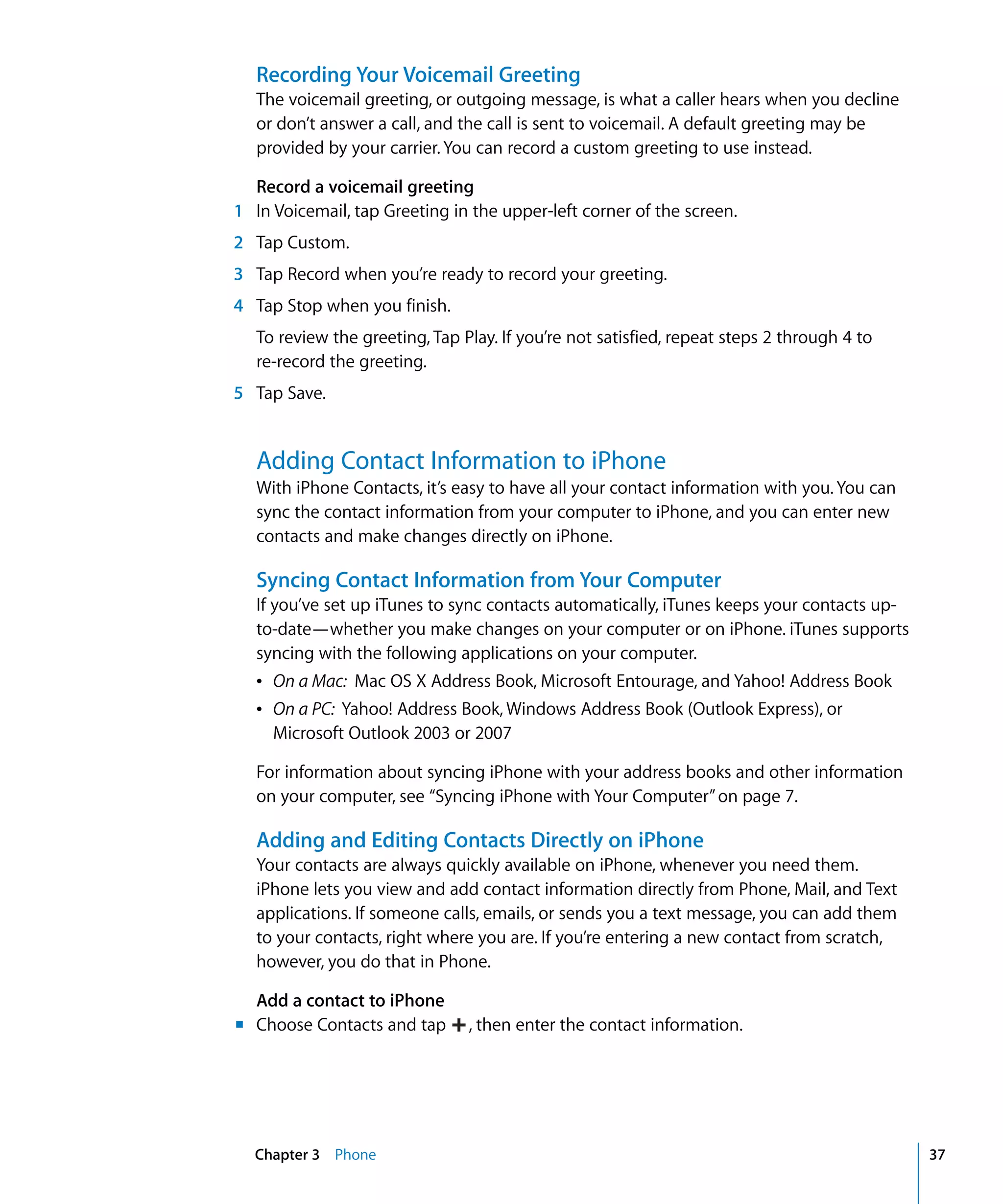 ,
Chapter 3 Phone 37
Recording Your Voicemail Greeting
The voicemail greeting, or outgoing message, is what a caller hears when you decline
or don’t answer a call, and the call is sent to voicemail. A default greeting may be
provided by your carrier. You can record a custom greeting to use instead.
Record a voicemail greeting
1 In Voicemail, tap Greeting in the upper-left corner of the screen.
2 Tap Custom.
3 Tap Record when you’re ready to record your greeting.
4 Tap Stop when you finish.
To review the greeting, Tap Play. If you’re not satisfied, repeat steps 2 through 4 to
re-record the greeting.
5 Tap Save.
Adding Contact Information to iPhone
With iPhone Contacts, it’s easy to have all your contact information with you. You can
sync the contact information from your computer to iPhone, and you can enter new
contacts and make changes directly on iPhone.
Syncing Contact Information from Your Computer
If you’ve set up iTunes to sync contacts automatically, iTunes keeps your contacts up-
to-date—whether you make changes on your computer or on iPhone. iTunes supports
syncing with the following applications on your computer.
Â	 On a Mac: Mac OS X Address Book, Microsoft Entourage, and Yahoo! Address Book
Â	 On a PC: Yahoo! Address Book, Windows Address Book (Outlook Express), or 

Microsoft Outlook 2003 or 2007

For information about syncing iPhone with your address books and other information
on your computer, see “Syncing iPhone with Your Computer”on page 7.
Adding and Editing Contacts Directly on iPhone
Your contacts are always quickly available on iPhone, whenever you need them.
iPhone lets you view and add contact information directly from Phone, Mail, and Text
applications. If someone calls, emails, or sends you a text message, you can add them
to your contacts, right where you are. If you’re entering a new contact from scratch,
however, you do that in Phone.
Add a contact to iPhone
m	 Choose Contacts and tap then enter the contact information.
 