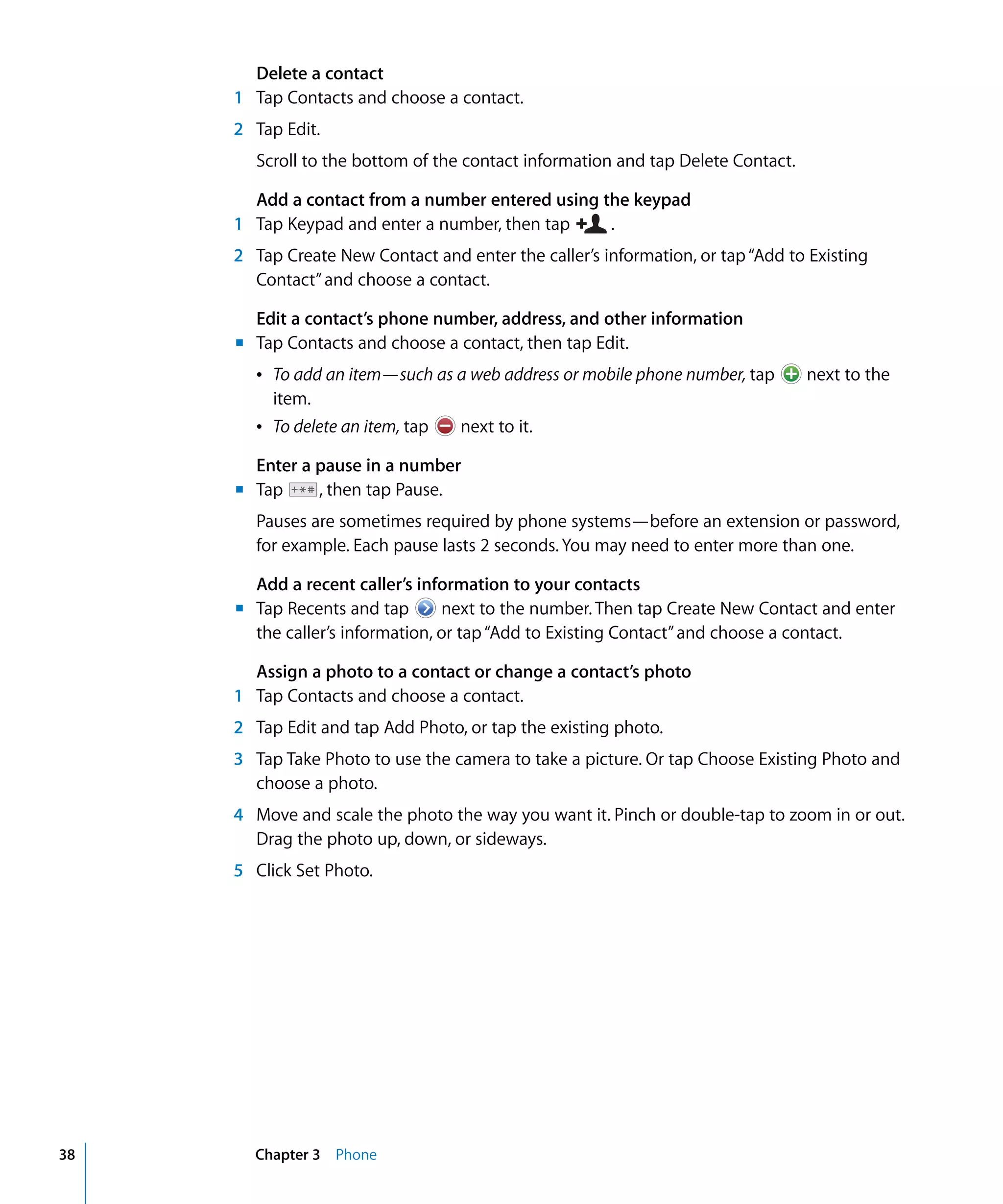 m	
m	
m	
Chapter 3 Phone38
Delete a contact
1	 Tap Contacts and choose a contact.
2	 Tap Edit.
Scroll to the bottom of the contact information and tap Delete Contact.
Add a contact from a number entered using the keypad
1 Tap Keypad and enter a number, then tap .
2 Tap Create New Contact and enter the caller’s information, or tap“Add to Existing
Contact”and choose a contact.
Edit a contact’s phone number, address, and other information
Tap Contacts and choose a contact, then tap Edit.
Â To add an item—such as a web address or mobile phone number, tap next to the
item.

Â To delete an item, tap 
 next to it.
Enter a pause in a number
Tap , then tap Pause.
Pauses are sometimes required by phone systems—before an extension or password,
for example. Each pause lasts 2 seconds. You may need to enter more than one.
Add a recent caller’s information to your contacts
Tap Recents and tap next to the number. Then tap Create New Contact and enter
the caller’s information, or tap“Add to Existing Contact”and choose a contact.
Assign a photo to a contact or change a contact’s photo
1	 Tap Contacts and choose a contact.
2	 Tap Edit and tap Add Photo, or tap the existing photo.
3	 Tap Take Photo to use the camera to take a picture. Or tap Choose Existing Photo and
choose a photo.
4	 Move and scale the photo the way you want it. Pinch or double-tap to zoom in or out.
Drag the photo up, down, or sideways.
5	 Click Set Photo.
 