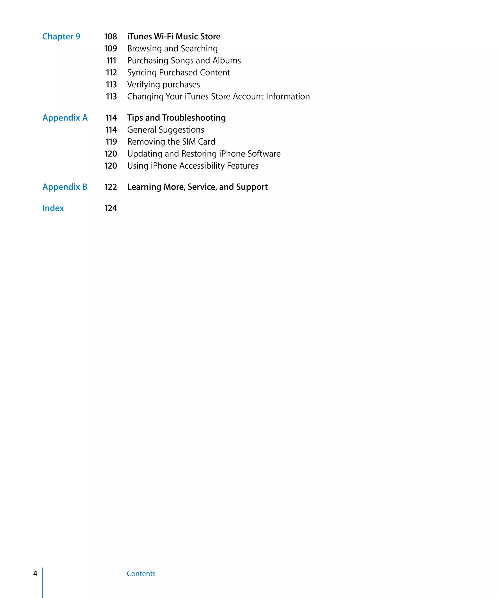 Contents4
Chapter 9 108 iTunes Wi-Fi Music Store
109 Browsing and Searching
111 Purchasing Songs and Albums
112 Syncing Purchased Content
113 Verifying purchases
113 Changing Your iTunes Store Account Information
Appendix A 114 Tips and Troubleshooting
114 General Suggestions
119 Removing the SIM Card
120 Updating and Restoring iPhone Software
120 Using iPhone Accessibility Features
Appendix B 122 Learning More, Service, and Support
Index 124
 