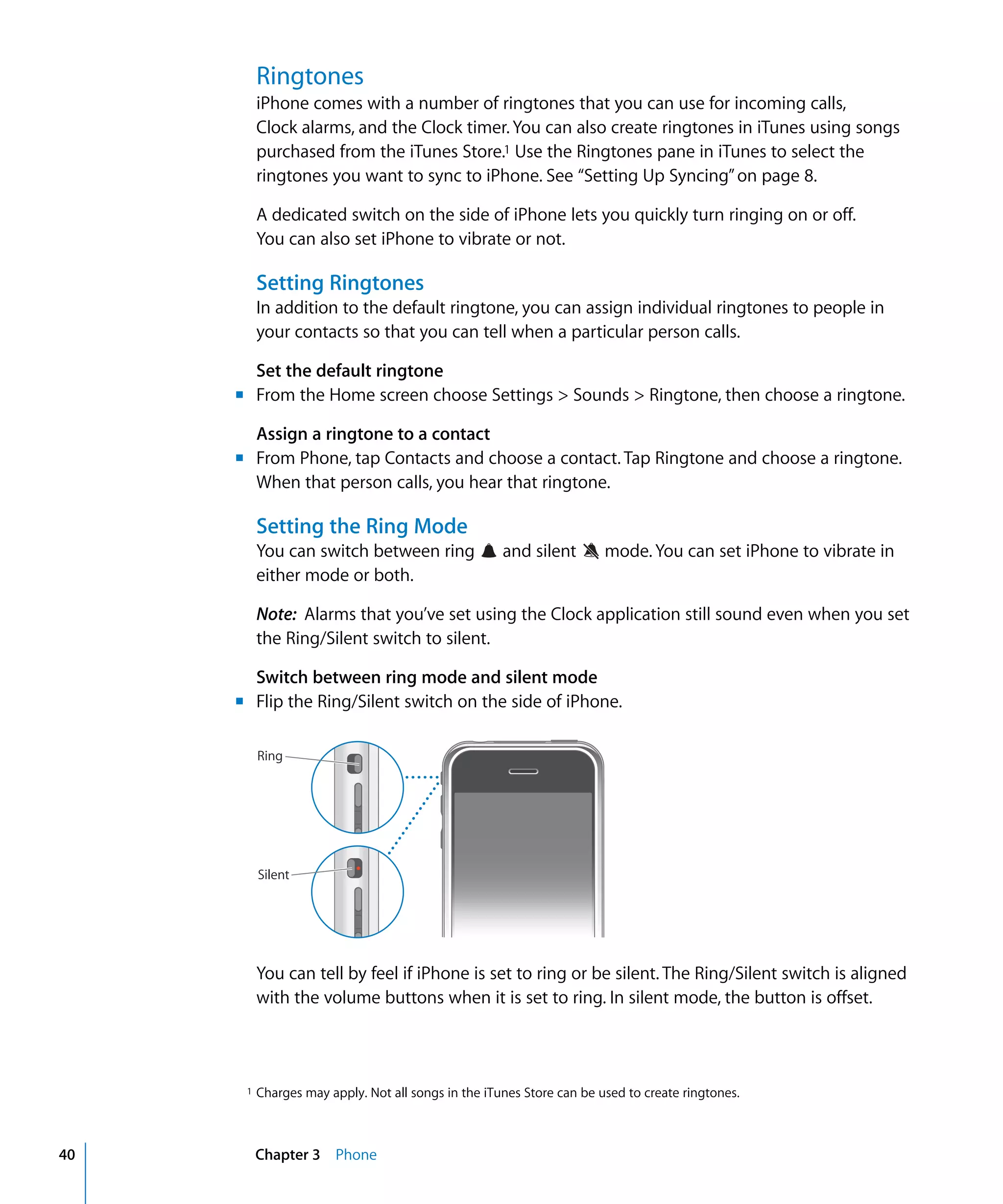 Chapter 3 Phone40
Ringtones
iPhone comes with a number of ringtones that you can use for incoming calls,
Clock alarms, and the Clock timer. You can also create ringtones in iTunes using songs
purchased from the iTunes Store.1 Use the Ringtones pane in iTunes to select the
ringtones you want to sync to iPhone. See “Setting Up Syncing”on page 8.
A dedicated switch on the side of iPhone lets you quickly turn ringing on or off.

You can also set iPhone to vibrate or not.

Setting Ringtones
1 Charges may apply. Not all songs in the iTunes Store can be used to create ringtones.
In addition to the default ringtone, you can assign individual ringtones to people in
your contacts so that you can tell when a particular person calls.
Set the default ringtone
m	 From the Home screen choose Settings > Sounds > Ringtone, then choose a ringtone.
Assign a ringtone to a contact
m	 From Phone, tap Contacts and choose a contact. Tap Ringtone and choose a ringtone.
When that person calls, you hear that ringtone.
Setting the Ring Mode
You can switch between ring and silent mode. You can set iPhone to vibrate in
either mode or both.
Note: Alarms that you’ve set using the Clock application still sound even when you set
the Ring/Silent switch to silent.
Switch between ring mode and silent mode
m	 Flip the Ring/Silent switch on the side of iPhone.
Ring
Silent
You can tell by feel if iPhone is set to ring or be silent. The Ring/Silent switch is aligned
with the volume buttons when it is set to ring. In silent mode, the button is offset.
 