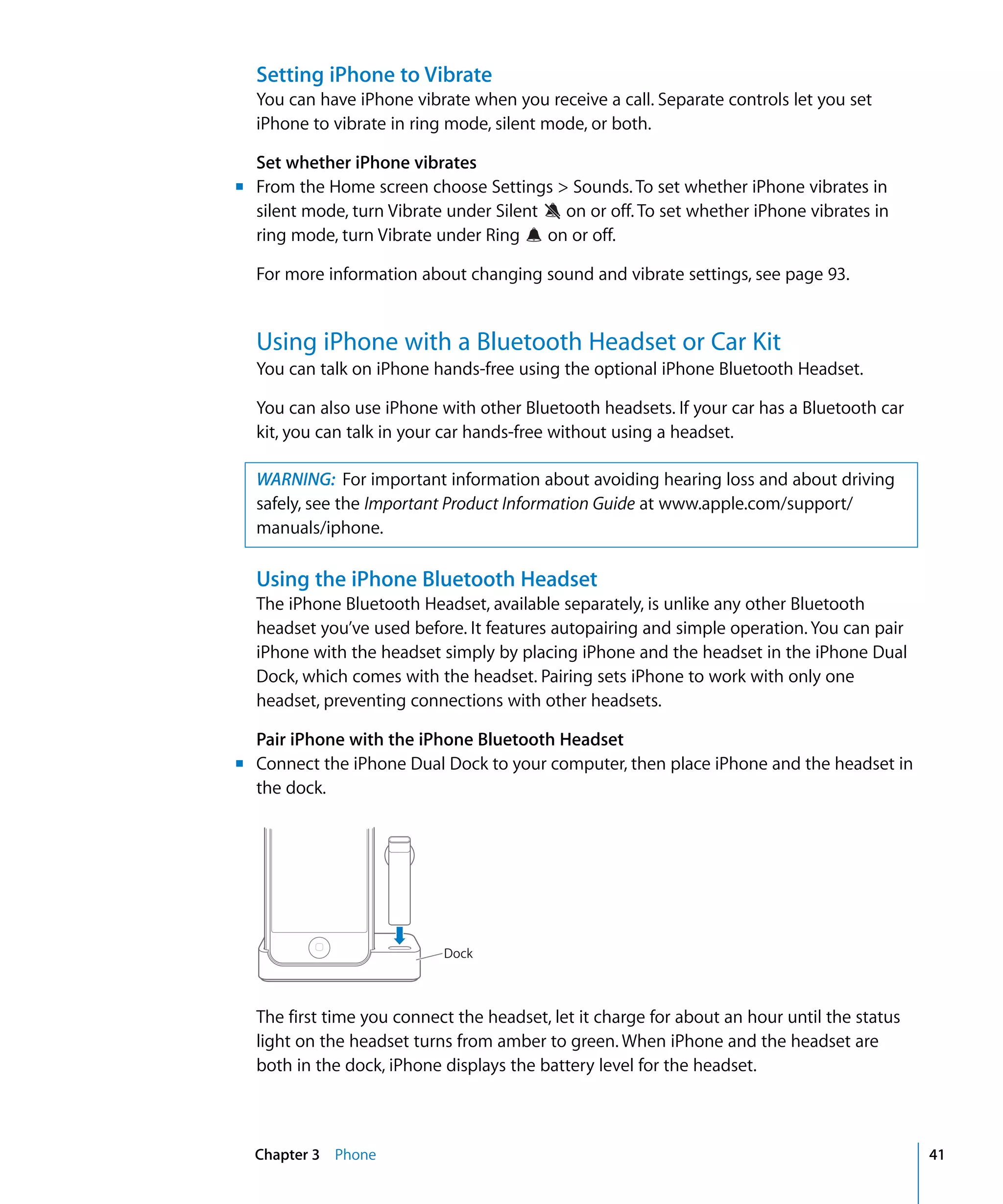 Chapter 3 Phone 41
Setting iPhone to Vibrate
You can have iPhone vibrate when you receive a call. Separate controls let you set
iPhone to vibrate in ring mode, silent mode, or both.
Set whether iPhone vibrates
m	 From the Home screen choose Settings > Sounds. To set whether iPhone vibrates in
silent mode, turn Vibrate under Silent on or off. To set whether iPhone vibrates in
ring mode, turn Vibrate under Ring on or off.

For more information about changing sound and vibrate settings, see page 93.

Using iPhone with a Bluetooth Headset or Car Kit
You can talk on iPhone hands-free using the optional iPhone Bluetooth Headset.
You can also use iPhone with other Bluetooth headsets. If your car has a Bluetooth car
kit, you can talk in your car hands-free without using a headset.
WARNING: For important information about avoiding hearing loss and about driving
safely, see the Important Product Information Guide at www.apple.com/support/
manuals/iphone.
Using the iPhone Bluetooth Headset
The iPhone Bluetooth Headset, available separately, is unlike any other Bluetooth
headset you’ve used before. It features autopairing and simple operation. You can pair
iPhone with the headset simply by placing iPhone and the headset in the iPhone Dual
Dock, which comes with the headset. Pairing sets iPhone to work with only one
headset, preventing connections with other headsets.
Pair iPhone with the iPhone Bluetooth Headset
m	 Connect the iPhone Dual Dock to your computer, then place iPhone and the headset in
the dock.
Dock
The first time you connect the headset, let it charge for about an hour until the status
light on the headset turns from amber to green. When iPhone and the headset are
both in the dock, iPhone displays the battery level for the headset.
 