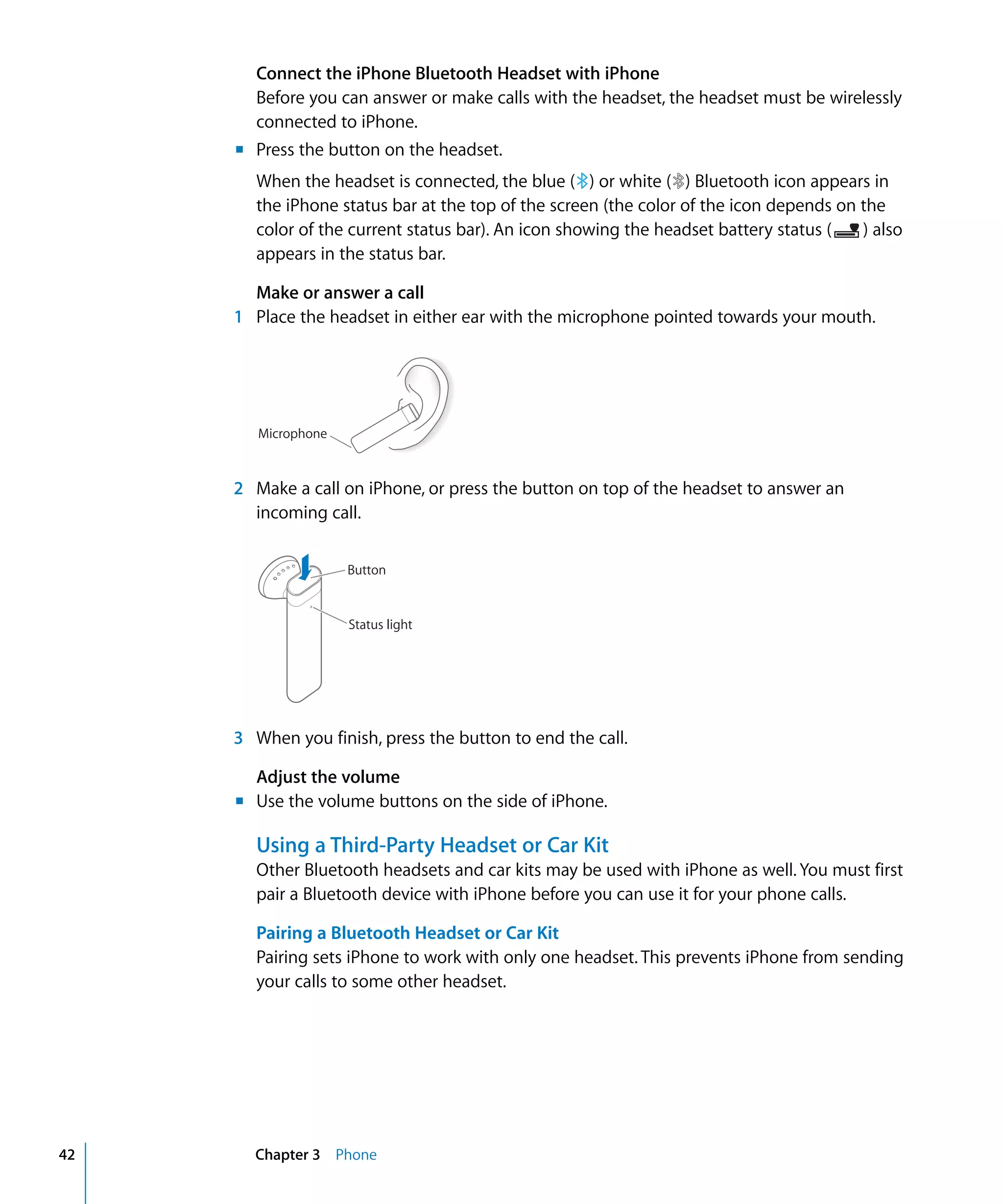 Chapter 3 Phone42
Connect the iPhone Bluetooth Headset with iPhone

Before you can answer or make calls with the headset, the headset must be wirelessly
connected to iPhone.
Press the button on the headset.
When the headset is connected, the blue ( ) or white ( ) Bluetooth icon appears in
the iPhone status bar at the top of the screen (the color of the icon depends on the
color of the current status bar). An icon showing the headset battery status ( ) also
appears in the status bar.
Make or answer a call
1 Place the headset in either ear with the microphone pointed towards your mouth.
Microphone
m
2 Make a call on iPhone, or press the button on top of the headset to answer an
incoming call.
Button
Status light
3 When you finish, press the button to end the call.
Adjust the volume
m Use the volume buttons on the side of iPhone.
Using a Third-Party Headset or Car Kit
Other Bluetooth headsets and car kits may be used with iPhone as well. You must first
pair a Bluetooth device with iPhone before you can use it for your phone calls.
Pairing a Bluetooth Headset or Car Kit
Pairing sets iPhone to work with only one headset. This prevents iPhone from sending
your calls to some other headset.
 