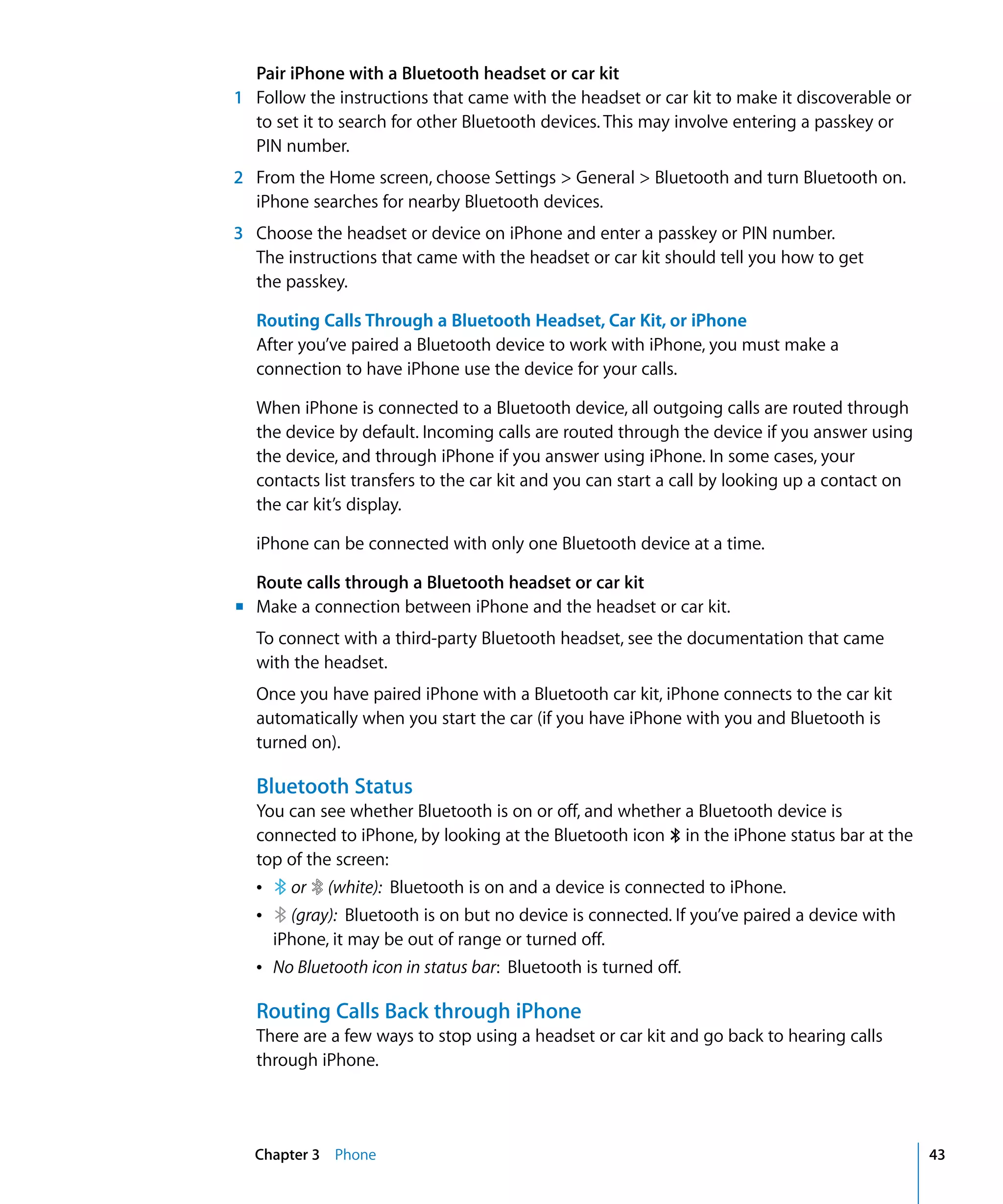 Chapter 3 Phone 43
Pair iPhone with a Bluetooth headset or car kit
1	 Follow the instructions that came with the headset or car kit to make it discoverable or
to set it to search for other Bluetooth devices. This may involve entering a passkey or
PIN number.
2	 From the Home screen, choose Settings > General > Bluetooth and turn Bluetooth on.
iPhone searches for nearby Bluetooth devices.
3	 Choose the headset or device on iPhone and enter a passkey or PIN number.
The instructions that came with the headset or car kit should tell you how to get
the passkey.
Routing Calls Through a Bluetooth Headset, Car Kit, or iPhone
After you’ve paired a Bluetooth device to work with iPhone, you must make a
connection to have iPhone use the device for your calls.
When iPhone is connected to a Bluetooth device, all outgoing calls are routed through
the device by default. Incoming calls are routed through the device if you answer using
the device, and through iPhone if you answer using iPhone. In some cases, your
contacts list transfers to the car kit and you can start a call by looking up a contact on
the car kit’s display.
iPhone can be connected with only one Bluetooth device at a time.
Route calls through a Bluetooth headset or car kit
m	 Make a connection between iPhone and the headset or car kit.
To connect with a third-party Bluetooth headset, see the documentation that came
with the headset.
Once you have paired iPhone with a Bluetooth car kit, iPhone connects to the car kit
automatically when you start the car (if you have iPhone with you and Bluetooth is
turned on).
Bluetooth Status
You can see whether Bluetooth is on or off, and whether a Bluetooth device is
connected to iPhone, by looking at the Bluetooth icon ◊ in the iPhone status bar at the
top of the screen:
Â or (white): Bluetooth is on and a device is connected to iPhone.
Â (gray): Bluetooth is on but no device is connected. If you’ve paired a device with
iPhone, it may be out of range or turned off.
Â No Bluetooth icon in status bar: Bluetooth is turned off.
Routing Calls Back through iPhone
There are a few ways to stop using a headset or car kit and go back to hearing calls
through iPhone.
 