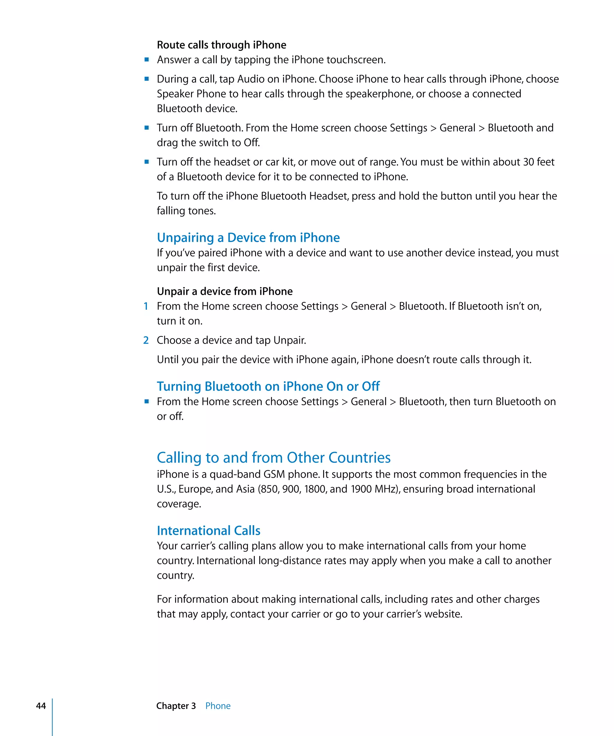 Chapter 3 Phone44
Route calls through iPhone
m	 Answer a call by tapping the iPhone touchscreen.
m	 During a call, tap Audio on iPhone. Choose iPhone to hear calls through iPhone, choose
Speaker Phone to hear calls through the speakerphone, or choose a connected
Bluetooth device.
m	 Turn off Bluetooth. From the Home screen choose Settings > General > Bluetooth and
drag the switch to Off.
m	 Turn off the headset or car kit, or move out of range. You must be within about 30 feet
of a Bluetooth device for it to be connected to iPhone.
To turn off the iPhone Bluetooth Headset, press and hold the button until you hear the
falling tones.
Unpairing a Device from iPhone
If you’ve paired iPhone with a device and want to use another device instead, you must
unpair the first device.
Unpair a device from iPhone
1	 From the Home screen choose Settings > General > Bluetooth. If Bluetooth isn’t on,
turn it on.
2	 Choose a device and tap Unpair.
Until you pair the device with iPhone again, iPhone doesn’t route calls through it.
Turning Bluetooth on iPhone On or Off
m	 From the Home screen choose Settings > General > Bluetooth, then turn Bluetooth on
or off.
Calling to and from Other Countries
iPhone is a quad-band GSM phone. It supports the most common frequencies in the
U.S., Europe, and Asia (850, 900, 1800, and 1900 MHz), ensuring broad international
coverage.
International Calls
Your carrier’s calling plans allow you to make international calls from your home
country. International long-distance rates may apply when you make a call to another
country.
For information about making international calls, including rates and other charges
that may apply, contact your carrier or go to your carrier’s website.
 