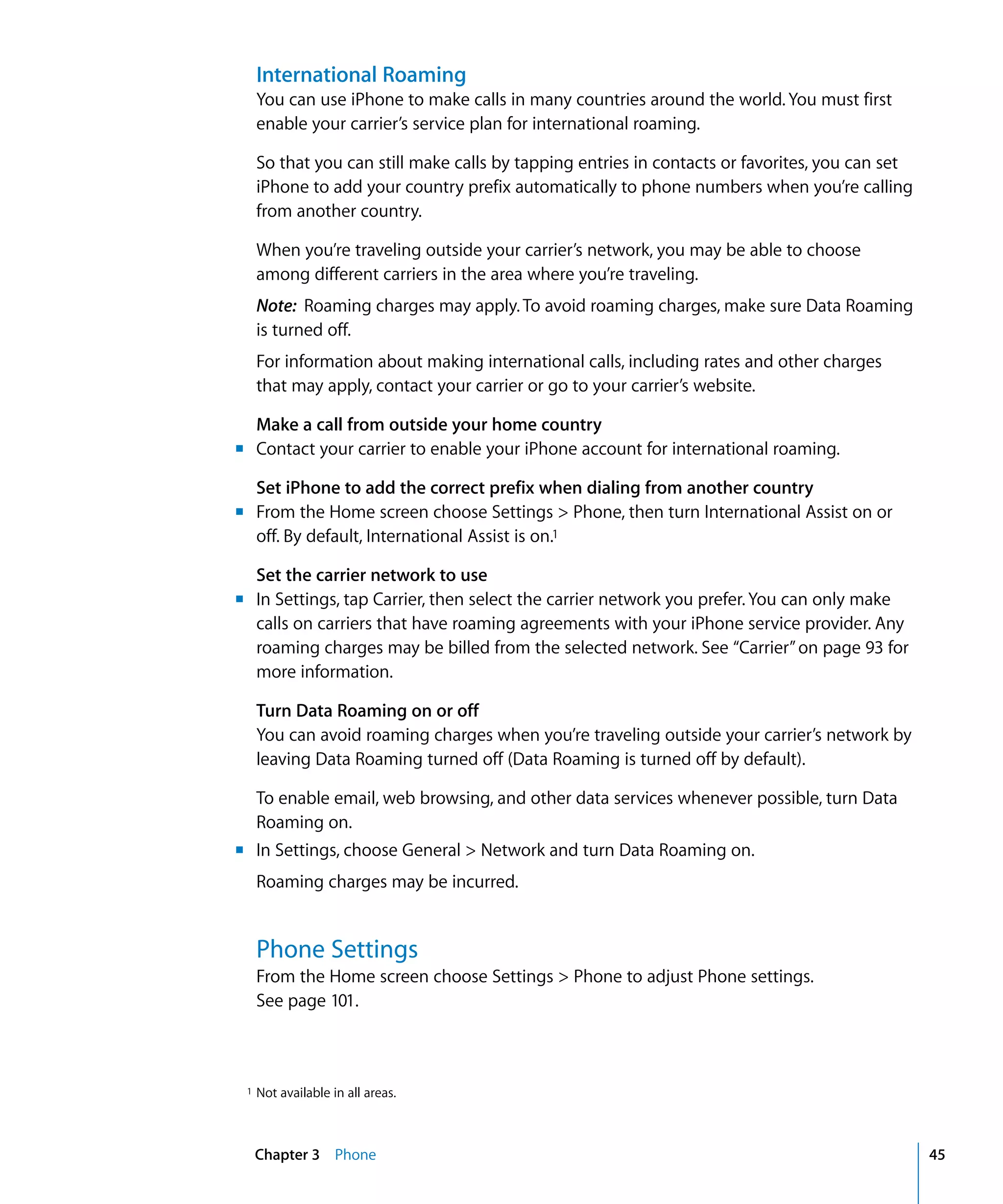 Chapter 3 Phone 45
International Roaming
You can use iPhone to make calls in many countries around the world. You must first
enable your carrier’s service plan for international roaming.
So that you can still make calls by tapping entries in contacts or favorites, you can set
iPhone to add your country prefix automatically to phone numbers when you’re calling
from another country.
When you’re traveling outside your carrier’s network, you may be able to choose
among different carriers in the area where you’re traveling.
Note: Roaming charges may apply. To avoid roaming charges, make sure Data Roaming
is turned off.
For information about making international calls, including rates and other charges
that may apply, contact your carrier or go to your carrier’s website.
Make a call from outside your home country
	 Contact your carrier to enable your iPhone account for international roaming.
Set iPhone to add the correct prefix when dialing from another country
	 From the Home screen choose Settings > Phone, then turn International Assist on or
off. By default, International Assist is on.1
m
m
Set the carrier network to use
m	 In Settings, tap Carrier, then select the carrier network you prefer. You can only make
calls on carriers that have roaming agreements with your iPhone service provider. Any
roaming charges may be billed from the selected network. See “Carrier”on page 93 for
more information.
Turn Data Roaming on or off
You can avoid roaming charges when you’re traveling outside your carrier’s network by
leaving Data Roaming turned off (Data Roaming is turned off by default).
To enable email, web browsing, and other data services whenever possible, turn Data
Roaming on.
m	 In Settings, choose General > Network and turn Data Roaming on.
Roaming charges may be incurred.
Phone Settings
From the Home screen choose Settings > Phone to adjust Phone settings.
See page 101.
1 Not available in all areas.
 