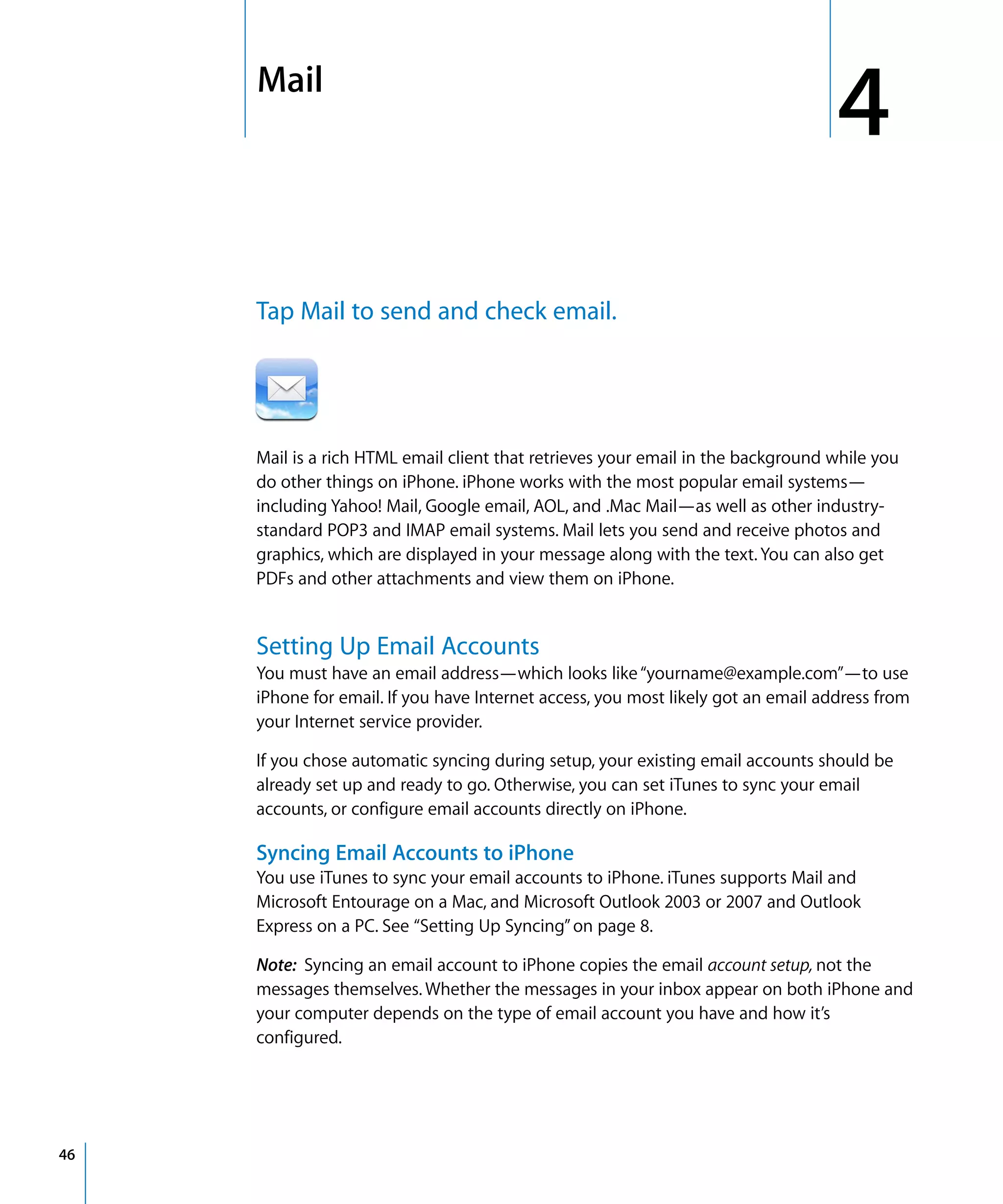 4
4Mail
46
Tap Mail to send and check email.

Mail is a rich HTML email client that retrieves your email in the background while you
do other things on iPhone. iPhone works with the most popular email systems—
including Yahoo! Mail, Google email, AOL, and .Mac Mail—as well as other industry-
standard POP3 and IMAP email systems. Mail lets you send and receive photos and
graphics, which are displayed in your message along with the text. You can also get
PDFs and other attachments and view them on iPhone.
Setting Up Email Accounts
You must have an email address—which looks like“yourname@example.com”—to use
iPhone for email. If you have Internet access, you most likely got an email address from
your Internet service provider.
If you chose automatic syncing during setup, your existing email accounts should be
already set up and ready to go. Otherwise, you can set iTunes to sync your email
accounts, or configure email accounts directly on iPhone.
Syncing Email Accounts to iPhone
You use iTunes to sync your email accounts to iPhone. iTunes supports Mail and
Microsoft Entourage on a Mac, and Microsoft Outlook 2003 or 2007 and Outlook
Express on a PC. See “Setting Up Syncing”on page 8.
Note: Syncing an email account to iPhone copies the email account setup, not the
messages themselves. Whether the messages in your inbox appear on both iPhone and
your computer depends on the type of email account you have and how it’s
configured.
 