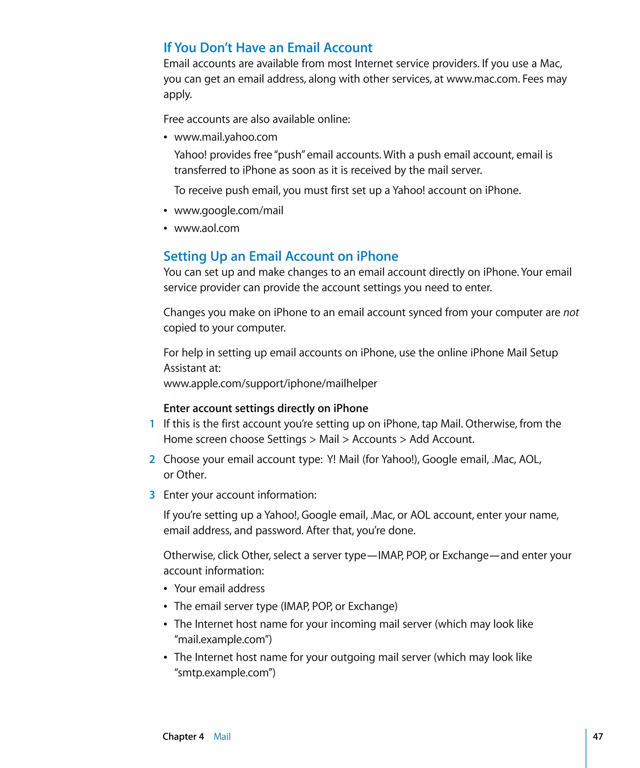 Chapter 4 Mail 47
If You Don’t Have an Email Account
Email accounts are available from most Internet service providers. If you use a Mac,
you can get an email address, along with other services, at www.mac.com. Fees may
apply.
Free accounts are also available online:
Â	 www.mail.yahoo.com
Yahoo! provides free“push”email accounts. With a push email account, email is
transferred to iPhone as soon as it is received by the mail server.
To receive push email, you must first set up a Yahoo! account on iPhone.
Â	 www.google.com/mail
Â	 www.aol.com
Setting Up an Email Account on iPhone
You can set up and make changes to an email account directly on iPhone. Your email
service provider can provide the account settings you need to enter.
Changes you make on iPhone to an email account synced from your computer are not
copied to your computer.
For help in setting up email accounts on iPhone, use the online iPhone Mail Setup
Assistant at:
www.apple.com/support/iphone/mailhelper
Enter account settings directly on iPhone
1	 If this is the first account you’re setting up on iPhone, tap Mail. Otherwise, from the
Home screen choose Settings > Mail > Accounts > Add Account.
2	 Choose your email account type: Y! Mail (for Yahoo!), Google email, .Mac, AOL,
or Other.
3	 Enter your account information:
If you’re setting up a Yahoo!, Google email, .Mac, or AOL account, enter your name,
email address, and password. After that, you’re done.
Otherwise, click Other, select a server type—IMAP, POP, or Exchange—and enter your
account information:
Â	 Your email address
Â	 The email server type (IMAP, POP, or Exchange)
Â	 The Internet host name for your incoming mail server (which may look like 

“mail.example.com”)

Â	 The Internet host name for your outgoing mail server (which may look like 

“smtp.example.com”)

 