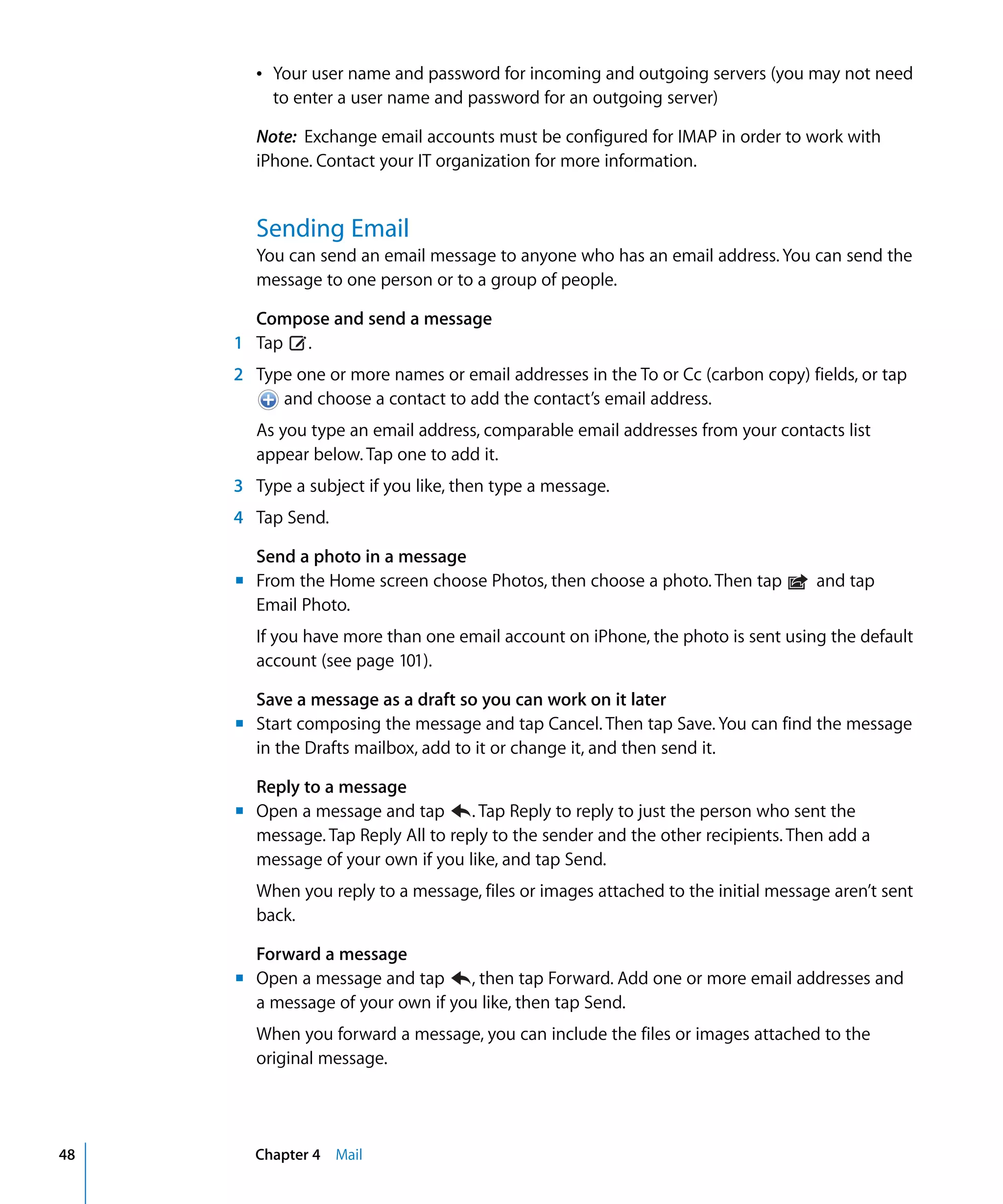 Chapter 4 Mail48
Â	 Your user name and password for incoming and outgoing servers (you may not need
to enter a user name and password for an outgoing server)
Note: Exchange email accounts must be configured for IMAP in order to work with
iPhone. Contact your IT organization for more information.
Sending Email
You can send an email message to anyone who has an email address. You can send the
message to one person or to a group of people.
Compose and send a message
1 Tap .
2 Type one or more names or email addresses in the To or Cc (carbon copy) fields, or tap
and choose a contact to add the contact’s email address.

As you type an email address, comparable email addresses from your contacts list
appear below. Tap one to add it.
3 Type a subject if you like, then type a message.
4 Tap Send.
Send a photo in a message
m	 From the Home screen choose Photos, then choose a photo. Then tap and tap
Email Photo.

If you have more than one email account on iPhone, the photo is sent using the default 

account (see page 101).

Save a message as a draft so you can work on it later
m	 Start composing the message and tap Cancel. Then tap Save. You can find the message
in the Drafts mailbox, add to it or change it, and then send it.
Reply to a message
m	 Open a message and tap . Tap Reply to reply to just the person who sent the
message. Tap Reply All to reply to the sender and the other recipients. Then add a
message of your own if you like, and tap Send.
When you reply to a message, files or images attached to the initial message aren’t sent
back.
Forward a message
m	 Open a message and tap , then tap Forward. Add one or more email addresses and
a message of your own if you like, then tap Send.

When you forward a message, you can include the files or images attached to the 

original message.

 