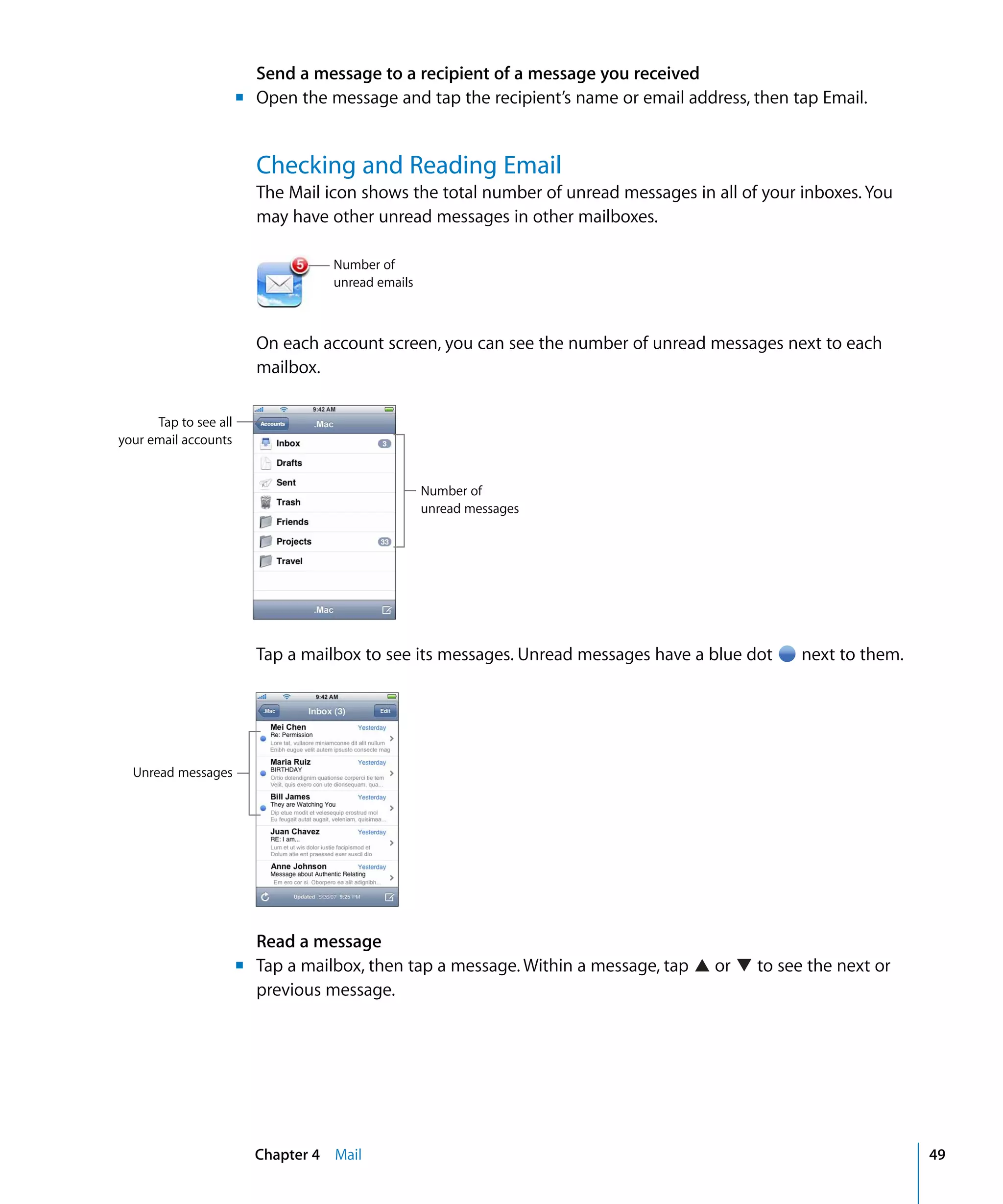 Chapter 4 Mail 49
Send a message to a recipient of a message you received
m Open the message and tap the recipient’s name or email address, then tap Email.
Checking and Reading Email
The Mail icon shows the total number of unread messages in all of your inboxes. You
may have other unread messages in other mailboxes.
Number of 

unread emails

On each account screen, you can see the number of unread messages next to each
mailbox.
Tap to see all
your email accounts
Number of
unread messages
Tap a mailbox to see its messages. Unread messages have a blue dot next to them.
Unread messages
Read a message
m Tap a mailbox, then tap a message. Within a message, tap or to see the next or
previous message.
 