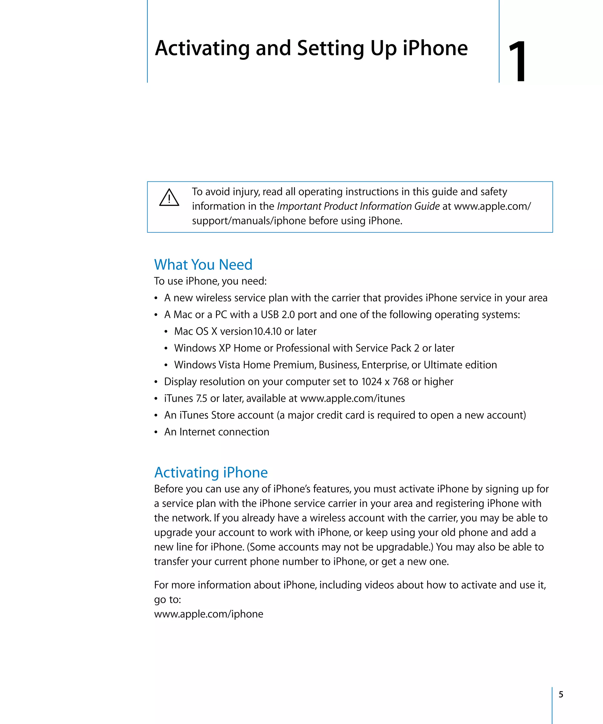 1
1Activating and Setting Up iPhone
5
· To avoid injury, read all operating instructions in this guide and safety
information in the Important Product Information Guide at www.apple.com/
support/manuals/iphone before using iPhone.
What You Need
To use iPhone, you need:

Â A new wireless service plan with the carrier that provides iPhone service in your area 

Â A Mac or a PC with a USB 2.0 port and one of the following operating systems:

Â Mac OS X version10.4.10 or later
Â Windows XP Home or Professional with Service Pack 2 or later
Â Windows Vista Home Premium, Business, Enterprise, or Ultimate edition
Â Display resolution on your computer set to 1024 x 768 or higher
Â iTunes 7.5 or later, available at www.apple.com/itunes
Â An iTunes Store account (a major credit card is required to open a new account)
Â An Internet connection
Activating iPhone
Before you can use any of iPhone’s features, you must activate iPhone by signing up for 

a service plan with the iPhone service carrier in your area and registering iPhone with 

the network. If you already have a wireless account with the carrier, you may be able to 

upgrade your account to work with iPhone, or keep using your old phone and add a 

new line for iPhone. (Some accounts may not be upgradable.) You may also be able to 

transfer your current phone number to iPhone, or get a new one.

For more information about iPhone, including videos about how to activate and use it,

go to:

www.apple.com/iphone

 
