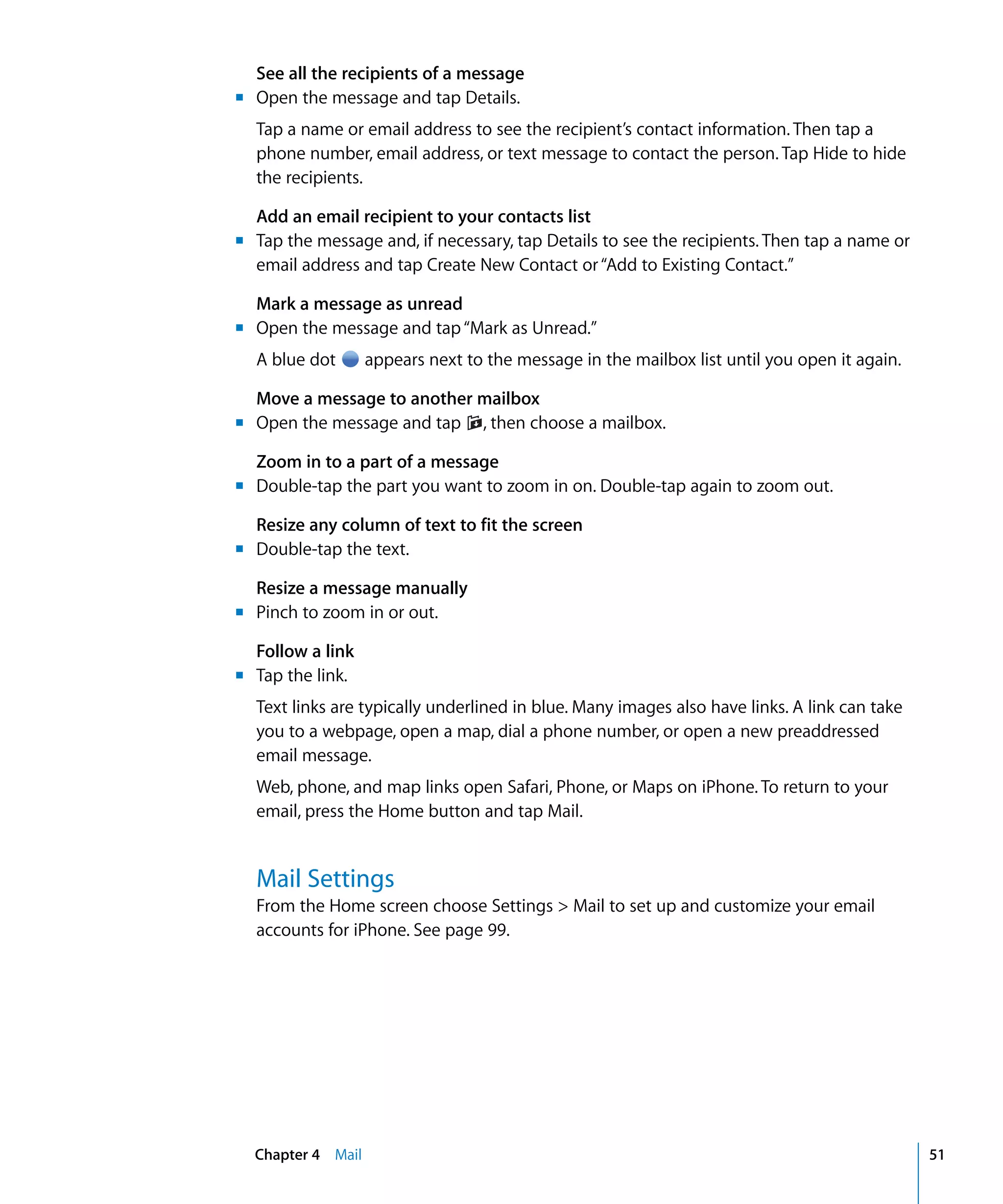 Chapter 4 Mail 51
See all the recipients of a message
m	 Open the message and tap Details.
Tap a name or email address to see the recipient’s contact information. Then tap a
phone number, email address, or text message to contact the person. Tap Hide to hide
the recipients.
Add an email recipient to your contacts list
m	 Tap the message and, if necessary, tap Details to see the recipients. Then tap a name or
email address and tap Create New Contact or“Add to Existing Contact.”
Mark a message as unread
m	 Open the message and tap“Mark as Unread.”
A blue dot appears next to the message in the mailbox list until you open it again.
Move a message to another mailbox
m	 Open the message and tap , then choose a mailbox.
Zoom in to a part of a message
m	 Double-tap the part you want to zoom in on. Double-tap again to zoom out.
Resize any column of text to fit the screen
m	 Double-tap the text.
Resize a message manually
m	 Pinch to zoom in or out.
Follow a link
m	 Tap the link.
Text links are typically underlined in blue. Many images also have links. A link can take
you to a webpage, open a map, dial a phone number, or open a new preaddressed
email message.
Web, phone, and map links open Safari, Phone, or Maps on iPhone. To return to your
email, press the Home button and tap Mail.
Mail Settings
From the Home screen choose Settings > Mail to set up and customize your email
accounts for iPhone. See page 99.
 