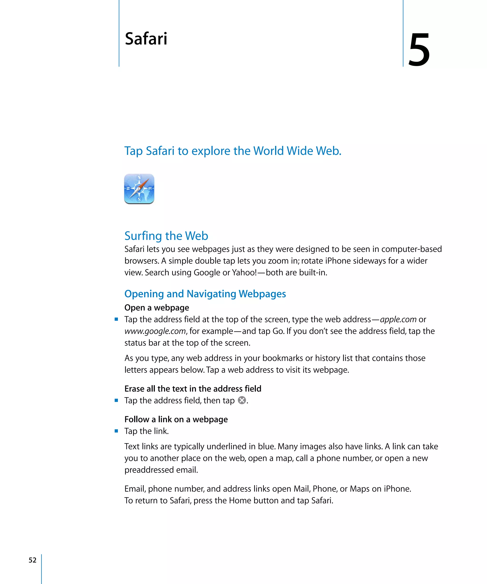 5
5Safari
52
Tap Safari to explore the World Wide Web.

Surfing the Web
Safari lets you see webpages just as they were designed to be seen in computer-based
browsers. A simple double tap lets you zoom in; rotate iPhone sideways for a wider
view. Search using Google or Yahoo!—both are built-in.
Opening and Navigating Webpages
Open a webpage
m	 Tap the address field at the top of the screen, type the web address—apple.com or
www.google.com, for example—and tap Go. If you don’t see the address field, tap the
status bar at the top of the screen.
As you type, any web address in your bookmarks or history list that contains those
letters appears below. Tap a web address to visit its webpage.
Erase all the text in the address field
m	 Tap the address field, then tap .
Follow a link on a webpage
m	 Tap the link.
Text links are typically underlined in blue. Many images also have links. A link can take
you to another place on the web, open a map, call a phone number, or open a new
preaddressed email.
Email, phone number, and address links open Mail, Phone, or Maps on iPhone.
To return to Safari, press the Home button and tap Safari.
 