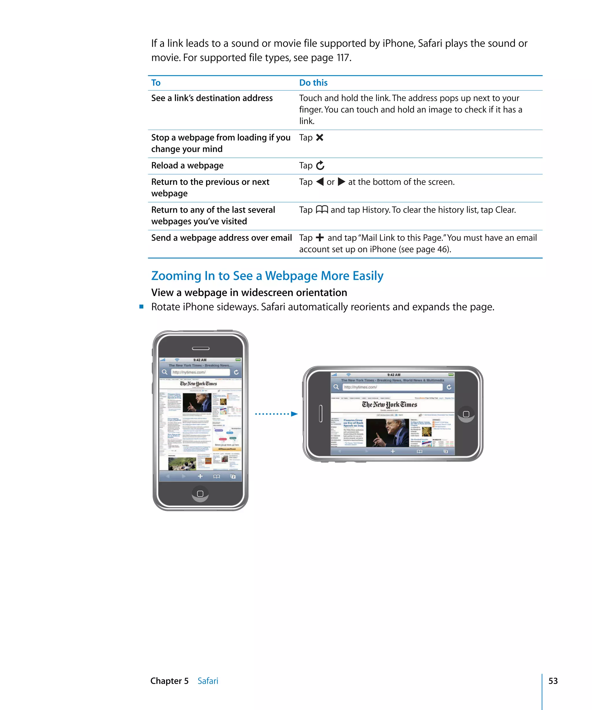 Chapter 5 Safari 53
If a link leads to a sound or movie file supported by iPhone, Safari plays the sound or
movie. For supported file types, see page 117.
To Do this
See a link’s destination address Touch and hold the link. The address pops up next to your
finger. You can touch and hold an image to check if it has a
link.
Stop a webpage from loading if you
change your mind
Tap
Reload a webpage Tap
Return to the previous or next
webpage
Tap or at the bottom of the screen.
Return to any of the last several
webpages you’ve visited
Tap and tap History. To clear the history list, tap Clear.
Send a webpage address over email Tap and tap“Mail Link to this Page.”You must have an email
account set up on iPhone (see page 46).
Zooming In to See a Webpage More Easily
View a webpage in widescreen orientation
m Rotate iPhone sideways. Safari automatically reorients and expands the page.
 