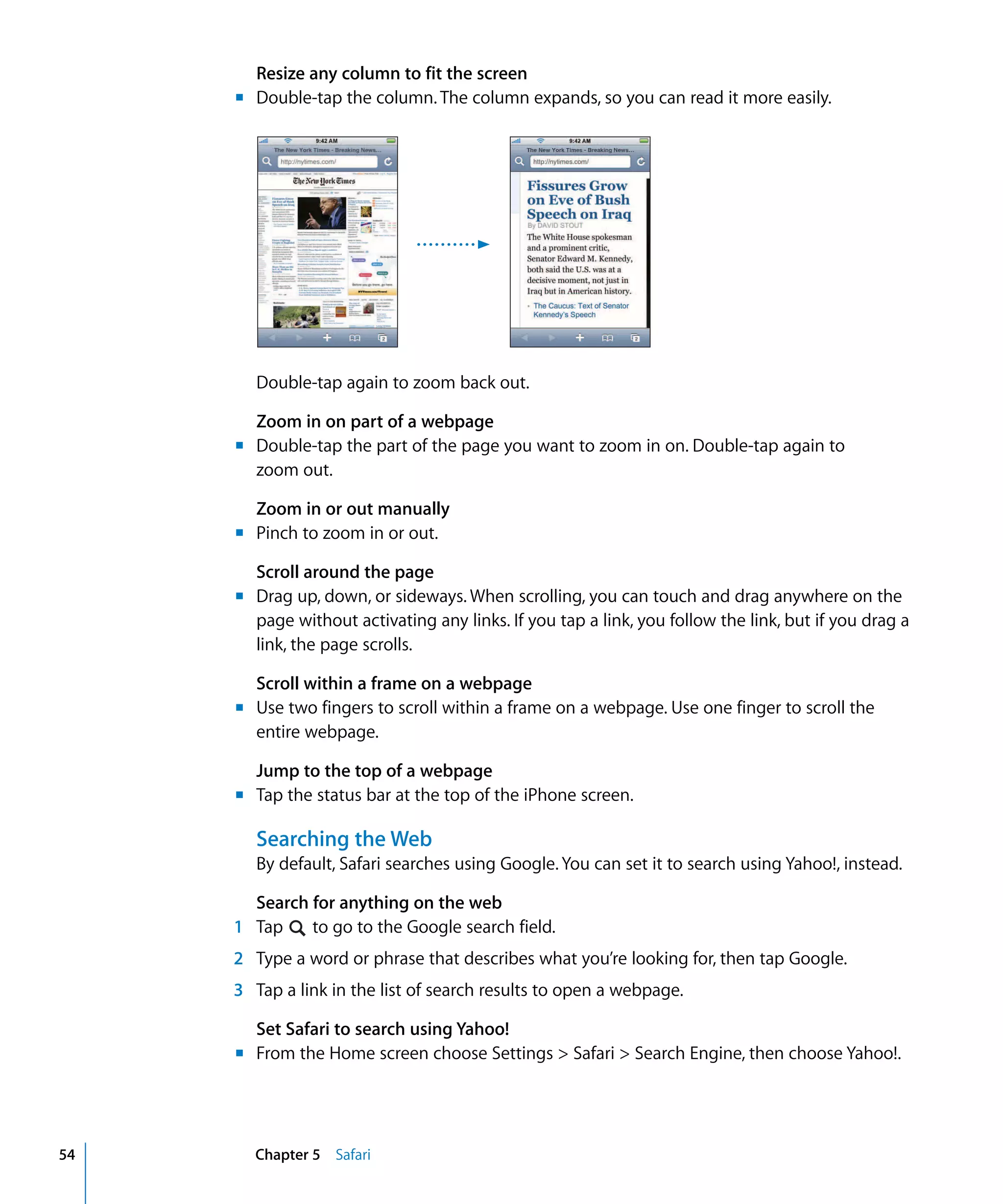 Chapter 5 Safari54
Resize any column to fit the screen
m	 Double-tap the column. The column expands, so you can read it more easily.
Double-tap again to zoom back out.
Zoom in on part of a webpage
m	 Double-tap the part of the page you want to zoom in on. Double-tap again to
zoom out.
Zoom in or out manually
m	 Pinch to zoom in or out.
Scroll around the page
m	 Drag up, down, or sideways. When scrolling, you can touch and drag anywhere on the
page without activating any links. If you tap a link, you follow the link, but if you drag a
link, the page scrolls.
Scroll within a frame on a webpage
m	 Use two fingers to scroll within a frame on a webpage. Use one finger to scroll the
entire webpage.
Jump to the top of a webpage
m	 Tap the status bar at the top of the iPhone screen.
Searching the Web
By default, Safari searches using Google. You can set it to search using Yahoo!, instead.
Search for anything on the web
1 Tap to go to the Google search field.
2	 Type a word or phrase that describes what you’re looking for, then tap Google.
3	 Tap a link in the list of search results to open a webpage.
Set Safari to search using Yahoo!
m	 From the Home screen choose Settings > Safari > Search Engine, then choose Yahoo!.
 