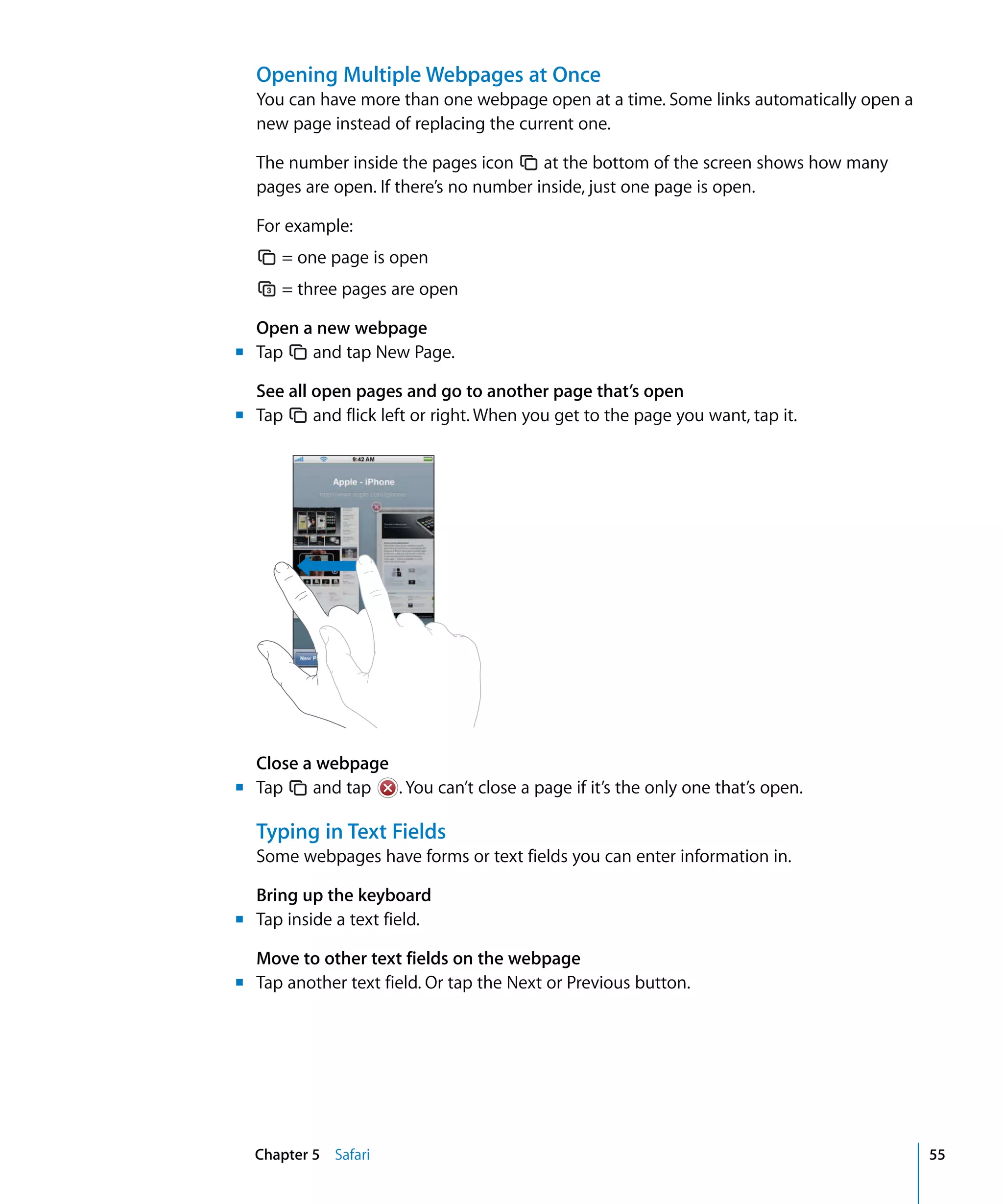 Chapter 5 Safari 55
Opening Multiple Webpages at Once
You can have more than one webpage open at a time. Some links automatically open a
new page instead of replacing the current one.
The number inside the pages icon at the bottom of the screen shows how many
pages are open. If there’s no number inside, just one page is open.
For example:
= one page is open

= three pages are open

Open a new webpage
m Tap and tap New Page.
See all open pages and go to another page that’s open
m Tap and flick left or right. When you get to the page you want, tap it.
Close a webpage
m Tap and tap . You can’t close a page if it’s the only one that’s open.
Typing in Text Fields
Some webpages have forms or text fields you can enter information in.
Bring up the keyboard
m Tap inside a text field.
Move to other text fields on the webpage
m Tap another text field. Or tap the Next or Previous button.
 