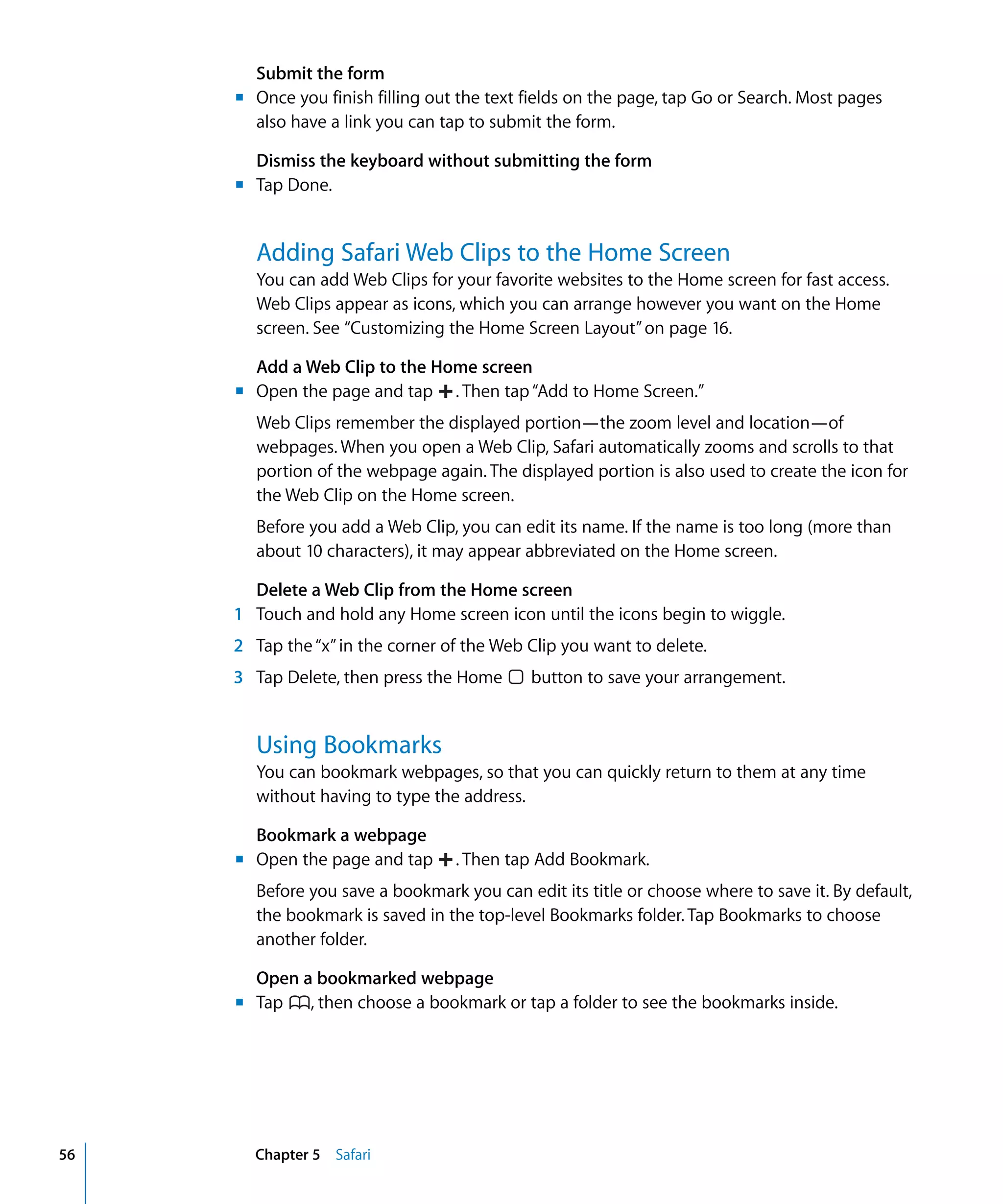 Chapter 5 Safari56
Submit the form
Once you finish filling out the text fields on the page, tap Go or Search. Most pages
also have a link you can tap to submit the form.
Dismiss the keyboard without submitting the form
Tap Done.
Adding Safari Web Clips to the Home Screen
You can add Web Clips for your favorite websites to the Home screen for fast access.
Web Clips appear as icons, which you can arrange however you want on the Home
screen. See “Customizing the Home Screen Layout”on page 16.
Add a Web Clip to the Home screen
Web Clips remember the displayed portion—the zoom level and location—of
webpages. When you open a Web Clip, Safari automatically zooms and scrolls to that
portion of the webpage again. The displayed portion is also used to create the icon for
the Web Clip on the Home screen.
Before you add a Web Clip, you can edit its name. If the name is too long (more than
about 10 characters), it may appear abbreviated on the Home screen.
Delete a Web Clip from the Home screen
1 Touch and hold any Home screen icon until the icons begin to wiggle.
2 Tap the“x”in the corner of the Web Clip you want to delete.
3 Tap Delete, then press the Home button to save your arrangement.
Open the page and tap . Then tap“Add to Home Screen.”
Using Bookmarks
You can bookmark webpages, so that you can quickly return to them at any time 

without having to type the address.

Bookmark a webpage
Before you save a bookmark you can edit its title or choose where to save it. By default,
the bookmark is saved in the top-level Bookmarks folder. Tap Bookmarks to choose
another folder.
Open a bookmarked webpage
Tap , then choose a bookmark or tap a folder to see the bookmarks inside.
Open the page and tap . Then tap Add Bookmark.
m	
m	
m	
m	
m	
 