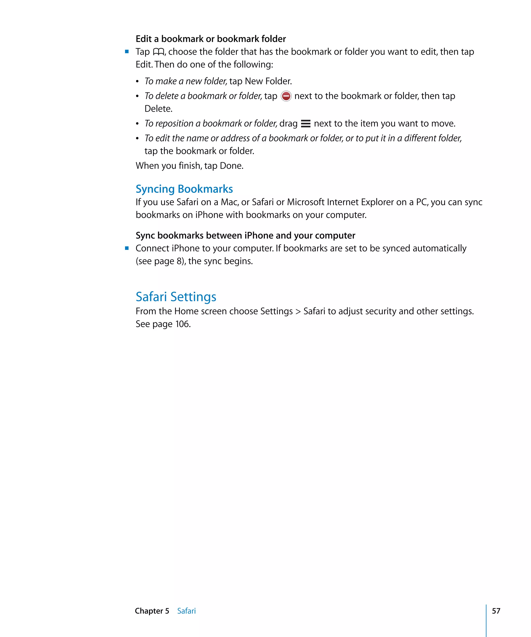 Chapter 5 Safari 57
Edit a bookmark or bookmark folder
Tap , choose the folder that has the bookmark or folder you want to edit, then tap
Edit. Then do one of the following:

Â To make a new folder, tap New Folder.

Â	 To delete a bookmark or folder, tap next to the bookmark or folder, then tap
Delete.
Â	 To reposition a bookmark or folder, drag next to the item you want to move.
Â	 To edit the name or address of a bookmark or folder, or to put it in a different folder,
tap the bookmark or folder.
When you finish, tap Done.
m	
Syncing Bookmarks
If you use Safari on a Mac, or Safari or Microsoft Internet Explorer on a PC, you can sync
bookmarks on iPhone with bookmarks on your computer.
Sync bookmarks between iPhone and your computer
m	 Connect iPhone to your computer. If bookmarks are set to be synced automatically
(see page 8), the sync begins.
Safari Settings
From the Home screen choose Settings > Safari to adjust security and other settings.
See page 106.
 