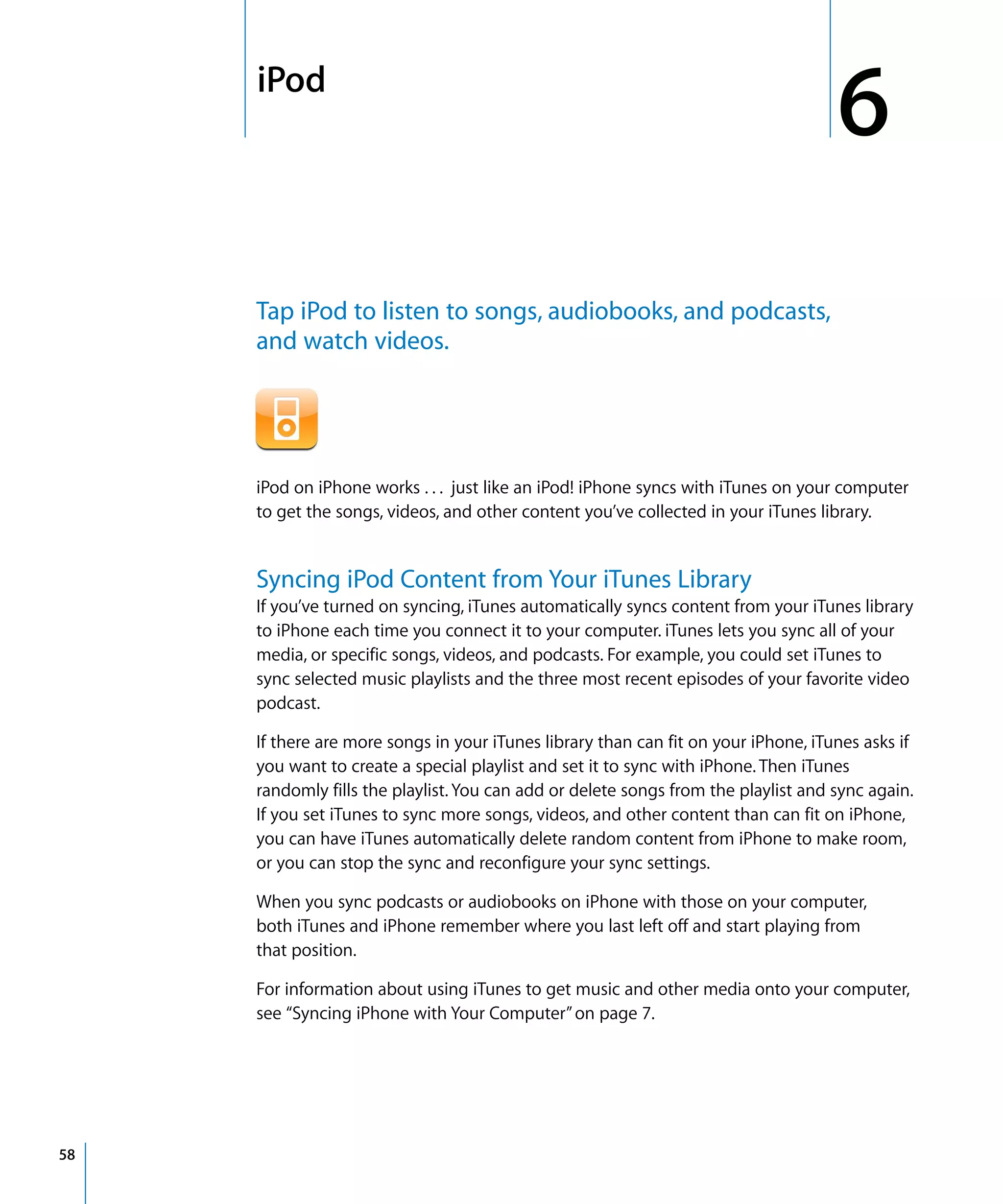 6
6iPod
58
Tap iPod to listen to songs, audiobooks, and podcasts,
and watch videos.
iPod on iPhone works . . . just like an iPod! iPhone syncs with iTunes on your computer
to get the songs, videos, and other content you’ve collected in your iTunes library.
Syncing iPod Content from Your iTunes Library
If you’ve turned on syncing, iTunes automatically syncs content from your iTunes library
to iPhone each time you connect it to your computer. iTunes lets you sync all of your
media, or specific songs, videos, and podcasts. For example, you could set iTunes to
sync selected music playlists and the three most recent episodes of your favorite video
podcast.
If there are more songs in your iTunes library than can fit on your iPhone, iTunes asks if
you want to create a special playlist and set it to sync with iPhone. Then iTunes
randomly fills the playlist. You can add or delete songs from the playlist and sync again.
If you set iTunes to sync more songs, videos, and other content than can fit on iPhone,
you can have iTunes automatically delete random content from iPhone to make room,
or you can stop the sync and reconfigure your sync settings.
When you sync podcasts or audiobooks on iPhone with those on your computer,
both iTunes and iPhone remember where you last left off and start playing from
that position.
For information about using iTunes to get music and other media onto your computer,
see “Syncing iPhone with Your Computer”on page 7.
 