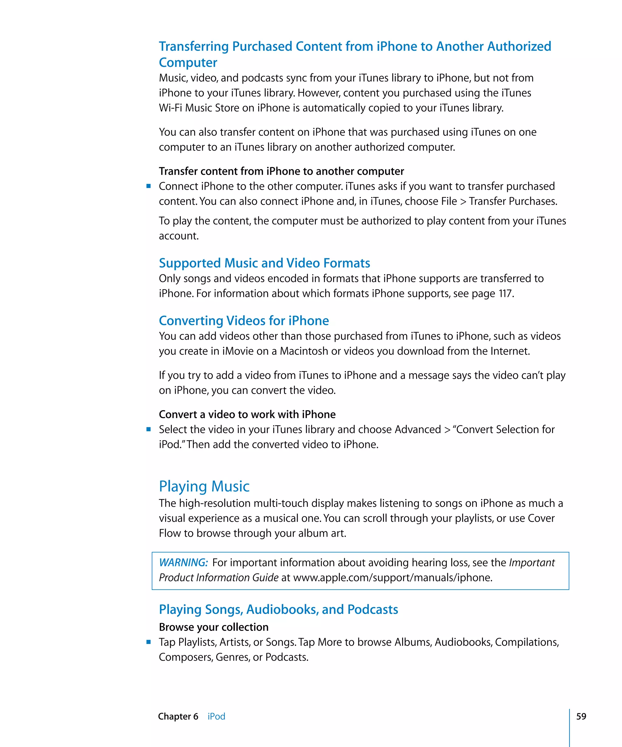 Chapter 6 iPod 59
Transferring Purchased Content from iPhone to Another Authorized
Computer
Music, video, and podcasts sync from your iTunes library to iPhone, but not from 

iPhone to your iTunes library. However, content you purchased using the iTunes 

Wi-Fi Music Store on iPhone is automatically copied to your iTunes library.

You can also transfer content on iPhone that was purchased using iTunes on one
computer to an iTunes library on another authorized computer.
Transfer content from iPhone to another computer
m	 Connect iPhone to the other computer. iTunes asks if you want to transfer purchased
content. You can also connect iPhone and, in iTunes, choose File > Transfer Purchases.
To play the content, the computer must be authorized to play content from your iTunes
account.
Supported Music and Video Formats
Only songs and videos encoded in formats that iPhone supports are transferred to
iPhone. For information about which formats iPhone supports, see page 117.
Converting Videos for iPhone
You can add videos other than those purchased from iTunes to iPhone, such as videos
you create in iMovie on a Macintosh or videos you download from the Internet.
If you try to add a video from iTunes to iPhone and a message says the video can’t play
on iPhone, you can convert the video.
Convert a video to work with iPhone
m	 Select the video in your iTunes library and choose Advanced >“Convert Selection for
iPod.”Then add the converted video to iPhone.
Playing Music
The high-resolution multi-touch display makes listening to songs on iPhone as much a
visual experience as a musical one. You can scroll through your playlists, or use Cover
Flow to browse through your album art.
WARNING: For important information about avoiding hearing loss, see the Important
Product Information Guide at www.apple.com/support/manuals/iphone.
Playing Songs, Audiobooks, and Podcasts
Browse your collection
m	 Tap Playlists, Artists, or Songs. Tap More to browse Albums, Audiobooks, Compilations,
Composers, Genres, or Podcasts.
 