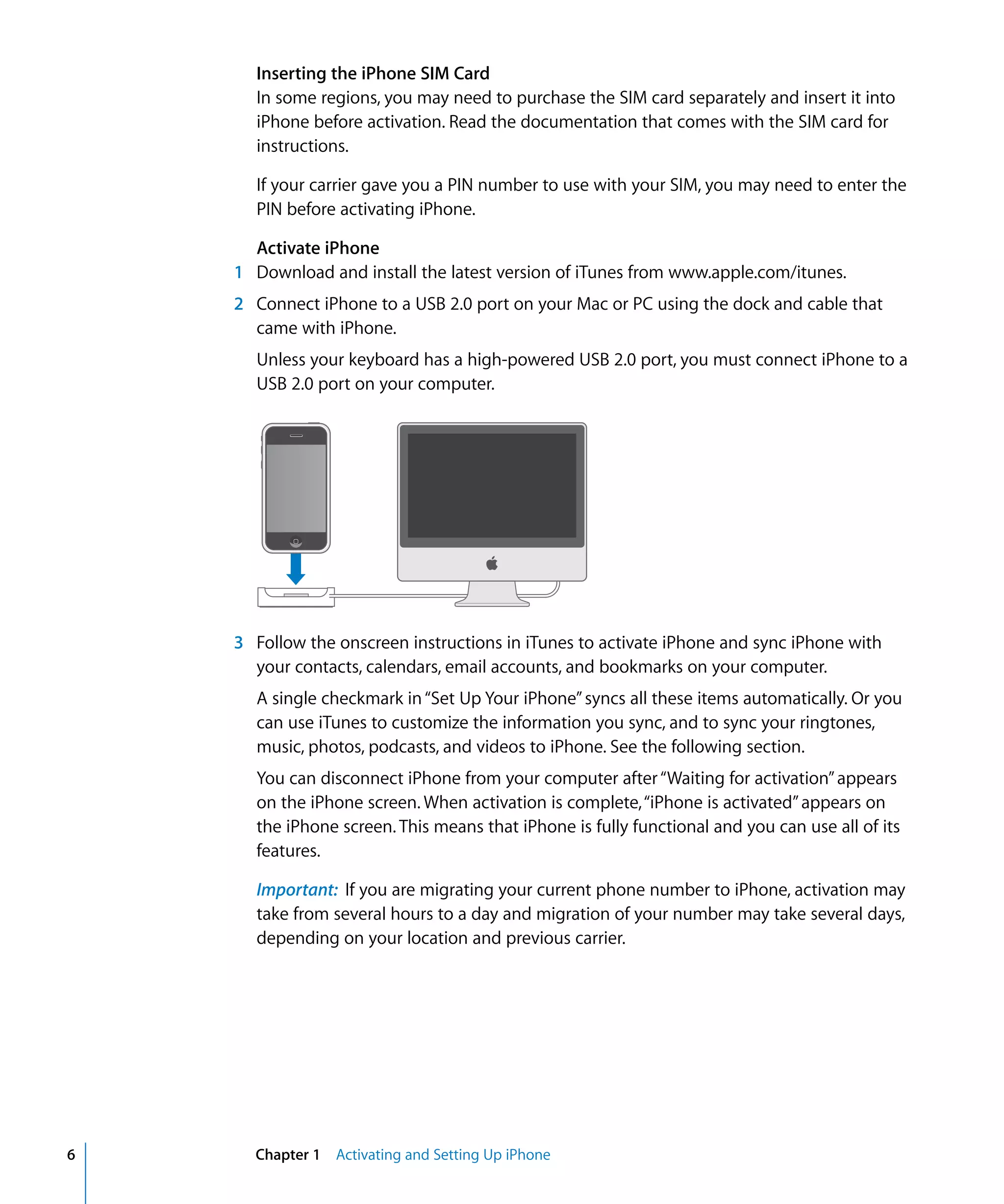 Chapter 1 Activating and Setting Up iPhone6
Inserting the iPhone SIM Card
In some regions, you may need to purchase the SIM card separately and insert it into
iPhone before activation. Read the documentation that comes with the SIM card for
instructions.
If your carrier gave you a PIN number to use with your SIM, you may need to enter the
PIN before activating iPhone.
Activate iPhone
1 Download and install the latest version of iTunes from www.apple.com/itunes.
2 Connect iPhone to a USB 2.0 port on your Mac or PC using the dock and cable that
came with iPhone.

Unless your keyboard has a high-powered USB 2.0 port, you must connect iPhone to a 

USB 2.0 port on your computer.

3 Follow the onscreen instructions in iTunes to activate iPhone and sync iPhone with
your contacts, calendars, email accounts, and bookmarks on your computer.

A single checkmark in“Set Up Your iPhone”syncs all these items automatically. Or you 

can use iTunes to customize the information you sync, and to sync your ringtones,

music, photos, podcasts, and videos to iPhone. See the following section.

You can disconnect iPhone from your computer after“Waiting for activation”appears 

on the iPhone screen. When activation is complete,“iPhone is activated”appears on 

the iPhone screen. This means that iPhone is fully functional and you can use all of its 

features.

Important: If you are migrating your current phone number to iPhone, activation may 

take from several hours to a day and migration of your number may take several days,

depending on your location and previous carrier.

 