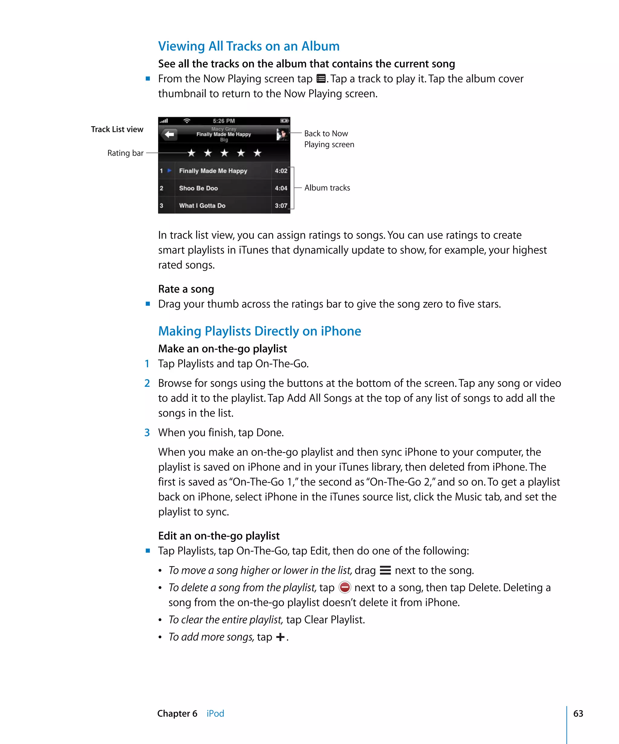 Chapter 6 iPod 63
Viewing All Tracks on an Album
See all the tracks on the album that contains the current song
From the Now Playing screen tap . Tap a track to play it. Tap the album cover
thumbnail to return to the Now Playing screen.
In track list view, you can assign ratings to songs. You can use ratings to create
smart playlists in iTunes that dynamically update to show, for example, your highest
rated songs.
Rate a song
	 Drag your thumb across the ratings bar to give the song zero to five stars.
Making Playlists Directly on iPhone
Make an on-the-go playlist
1 Tap Playlists and tap On-The-Go.
2	 Browse for songs using the buttons at the bottom of the screen. Tap any song or video
to add it to the playlist. Tap Add All Songs at the top of any list of songs to add all the
songs in the list.
3	 When you finish, tap Done.
When you make an on-the-go playlist and then sync iPhone to your computer, the
playlist is saved on iPhone and in your iTunes library, then deleted from iPhone. The
first is saved as“On-The-Go 1,”the second as“On-The-Go 2,”and so on. To get a playlist
back on iPhone, select iPhone in the iTunes source list, click the Music tab, and set the
playlist to sync.
Edit an on-the-go playlist
Tap Playlists, tap On-The-Go, tap Edit, then do one of the following:
Â To delete a song from the playlist, tap next to a song, then tap Delete. Deleting a
song from the on-the-go playlist doesn’t delete it from iPhone.
Â To clear the entire playlist, tap Clear Playlist.

Â To move a song higher or lower in the list, drag next to the song.
Â To add more songs, tap 
 .
m	
Track List view
Rating bar
Back to Now
Playing screen
Album tracks
m
m	
 