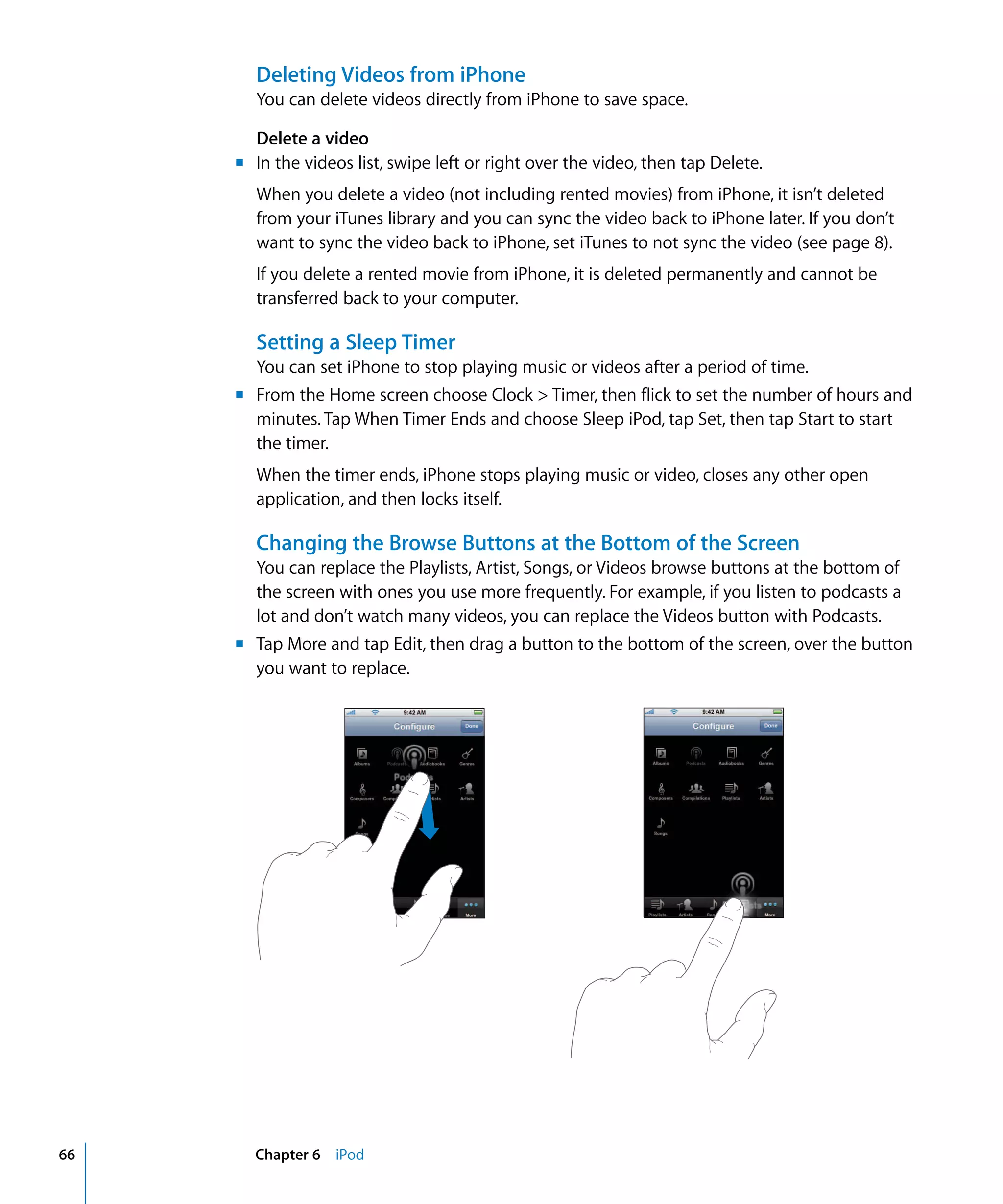 m	
m	
m	
Chapter 6 iPod66
Deleting Videos from iPhone
You can delete videos directly from iPhone to save space.
Delete a video
In the videos list, swipe left or right over the video, then tap Delete.
When you delete a video (not including rented movies) from iPhone, it isn’t deleted
from your iTunes library and you can sync the video back to iPhone later. If you don’t
want to sync the video back to iPhone, set iTunes to not sync the video (see page 8).
If you delete a rented movie from iPhone, it is deleted permanently and cannot be
transferred back to your computer.
Setting a Sleep Timer
You can set iPhone to stop playing music or videos after a period of time.
From the Home screen choose Clock > Timer, then flick to set the number of hours and
minutes. Tap When Timer Ends and choose Sleep iPod, tap Set, then tap Start to start
the timer.
When the timer ends, iPhone stops playing music or video, closes any other open
application, and then locks itself.
Changing the Browse Buttons at the Bottom of the Screen
You can replace the Playlists, Artist, Songs, or Videos browse buttons at the bottom of
the screen with ones you use more frequently. For example, if you listen to podcasts a
lot and don’t watch many videos, you can replace the Videos button with Podcasts.
Tap More and tap Edit, then drag a button to the bottom of the screen, over the button
you want to replace.
 